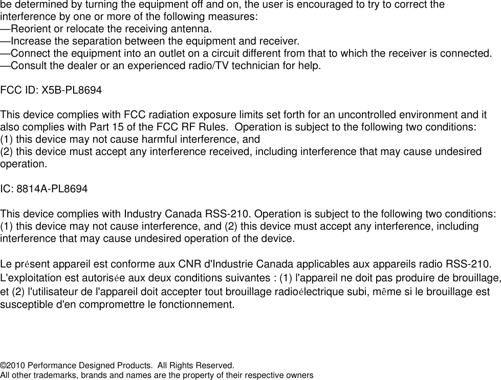be determined by turning the equipment off and on, the user is encouraged to try to correct the interference by one or more of the following measures: —Reorient or relocate the receiving antenna. —Increase the separation between the equipment and receiver. —Connect the equipment into an outlet on a circuit different from that to which the receiver is connected. —Consult the dealer or an experienced radio/TV technician for help.  FCC ID: X5B-PL8694 This device complies with FCC radiation exposure limits set forth for an uncontrolled environment and it also complies with Part 15 of the FCC RF Rules.  Operation is subject to the following two conditions: (1) this device may not cause harmful interference, and  (2) this device must accept any interference received, including interference that may cause undesired operation. IC: 8814A-PL8694 This device complies with Industry Canada RSS-210. Operation is subject to the following two conditions: (1) this device may not cause interference, and (2) this device must accept any interference, including interference that may cause undesired operation of the device.   Le présent appareil est conforme aux CNR d&apos;Industrie Canada applicables aux appareils radio RSS-210. L&apos;exploitation est autorisée aux deux conditions suivantes : (1) l&apos;appareil ne doit pas produire de brouillage, et (2) l&apos;utilisateur de l&apos;appareil doit accepter tout brouillage radioélectrique subi, même si le brouillage est susceptible d&apos;en compromettre le fonctionnement.   ©2010 Performance Designed Products.  All Rights Reserved.  All other trademarks, brands and names are the property of their respective owners 