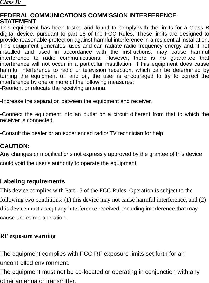 Class B:    FEDERAL COMMUNICATIONS COMMISSION INTERFERENCE STATEMENT  This equipment has been tested and found to comply with the limits for a Class B digital device, pursuant to part 15 of the FCC Rules. These limits are designed to provide reasonable protection against harmful interference in a residential installation. This equipment generates, uses and can radiate radio frequency energy and, if not installed and used in accordance with the instructions, may cause harmful interference to radio communications. However, there is no guarantee that interference will not occur in a particular installation. If this equipment does cause harmful interference to radio or television reception, which can be determined by turning the equipment off and on, the user is encouraged to try to correct the interference by one or more of the following measures: -Reorient or relocate the receiving antenna. -Increase the separation between the equipment and receiver. -Connect the equipment into an outlet on a circuit different from that to which the receiver is connected. -Consult the dealer or an experienced radio/ TV technician for help. CAUTION:  Any changes or modifications not expressly approved by the grantee of this device could void the user&apos;s authority to operate the equipment.  Labeling requirements  This device complies with Part 15 of the FCC Rules. Operation is subject to the following two conditions: (1) this device may not cause harmful interference, and (2) this device must accept any interference received, including interference that may cause undesired operation.  RF exposure warning    The equipment complies with FCC RF exposure limits set forth for an uncontrolled environment. The equipment must not be co-located or operating in conjunction with any other antenna or transmitter.        