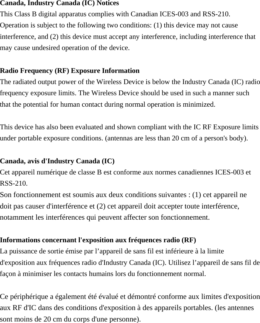  Canada, Industry Canada (IC) Notices   This Class B digital apparatus complies with Canadian ICES-003 and RSS-210.   Operation is subject to the following two conditions: (1) this device may not cause interference, and (2) this device must accept any interference, including interference that may cause undesired operation of the device.  Radio Frequency (RF) Exposure Information   The radiated output power of the Wireless Device is below the Industry Canada (IC) radio frequency exposure limits. The Wireless Device should be used in such a manner such that the potential for human contact during normal operation is minimized.    This device has also been evaluated and shown compliant with the IC RF Exposure limits under portable exposure conditions. (antennas are less than 20 cm of a person&apos;s body).  Canada, avis d&apos;Industry Canada (IC)   Cet appareil numérique de classe B est conforme aux normes canadiennes ICES-003 et RSS-210.  Son fonctionnement est soumis aux deux conditions suivantes : (1) cet appareil ne doit pas causer d&apos;interférence et (2) cet appareil doit accepter toute interférence, notamment les interférences qui peuvent affecter son fonctionnement.  Informations concernant l&apos;exposition aux fréquences radio (RF) La puissance de sortie émise par l’appareil de sans fil est inférieure à la limite d&apos;exposition aux fréquences radio d&apos;Industry Canada (IC). Utilisez l’appareil de sans fil de façon à minimiser les contacts humains lors du fonctionnement normal.  Ce périphérique a également été évalué et démontré conforme aux limites d&apos;exposition aux RF d&apos;IC dans des conditions d&apos;exposition à des appareils portables. (les antennes sont moins de 20 cm du corps d&apos;une personne). 