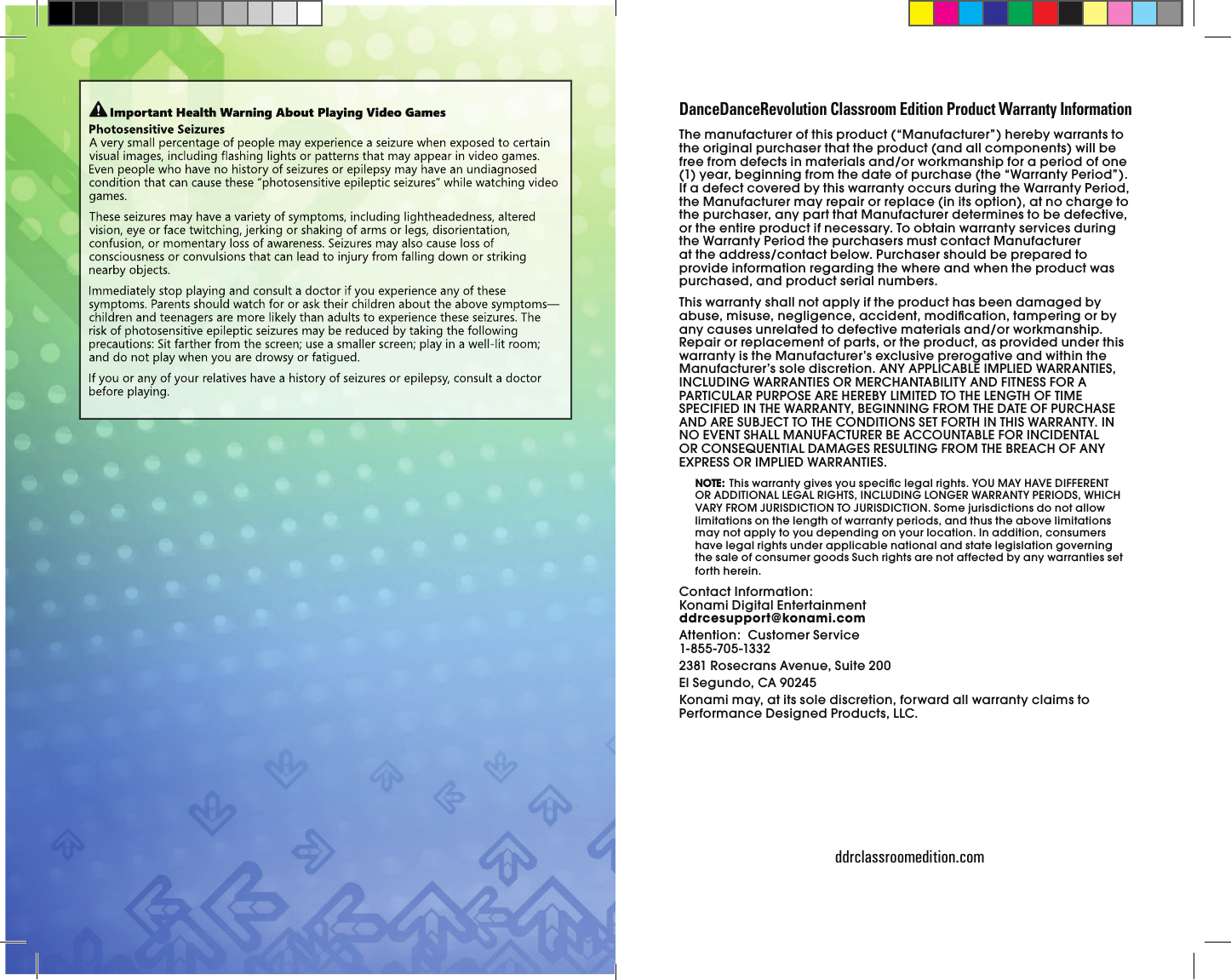                 ddrclassroomedition.comThe manufacturer of this product (“Manufacturer”) hereby warrants to the original purchaser that the product (and all components) will be free from defects in materials and/or workmanship for a period of one (1) year, beginning from the date of purchase (the “Warranty Period”). If a defect covered by this warranty occurs during the Warranty Period, the Manufacturer may repair or replace (in its option), at no charge to the purchaser, any part that Manufacturer determines to be defective, or the entire product if necessary. To obtain warranty services during the Warranty Period the purchasers must contact Manufacturer at the address/contact below. Purchaser should be prepared to provide information regarding the where and when the product was purchased, and product serial numbers.This warranty shall not apply if the product has been damaged by abuse, misuse, negligence, accident, modiﬁ cation, tampering or by any causes unrelated to defective materials and/or workmanship. Repair or replacement of parts, or the product, as provided under this warranty is the Manufacturer’s exclusive prerogative and within the Manufacturer’s sole discretion. ANY APPLICABLE IMPLIED WARRANTIES, INCLUDING WARRANTIES OR MERCHANTABILITY AND FITNESS FOR A PARTICULAR PURPOSE ARE HEREBY LIMITED TO THE LENGTH OF TIME SPECIFIED IN THE WARRANTY, BEGINNING FROM THE DATE OF PURCHASE AND ARE SUBJECT TO THE CONDITIONS SET FORTH IN THIS WARRANTY. IN NO EVENT SHALL MANUFACTURER BE ACCOUNTABLE FOR INCIDENTAL OR CONSEQUENTIAL DAMAGES RESULTING FROM THE BREACH OF ANY EXPRESS OR IMPLIED WARRANTIES. NOTE:  This warranty gives you speciﬁ c legal rights. YOU MAY HAVE DIFFERENT OR ADDITIONAL LEGAL RIGHTS, INCLUDING LONGER WARRANTY PERIODS, WHICH VARY FROM JURISDICTION TO JURISDICTION. Some jurisdictions do not allow limitations on the length of warranty periods, and thus the above limitations may not apply to you depending on your location. In addition, consumers have legal rights under applicable national and state legislation governing the sale of consumer goods Such rights are not affected by any warranties set forth herein.Contact Information:Konami Digital Entertainment      ddrcesupport@konami.comAttention:  Customer Service       1-855-705-13322381 Rosecrans Avenue, Suite 200El Segundo, CA 90245Konami may, at its sole discretion, forward all warranty claims to Performance Designed Products, LLC.DanceDanceRevolution Classroom Edition Product Warranty Information