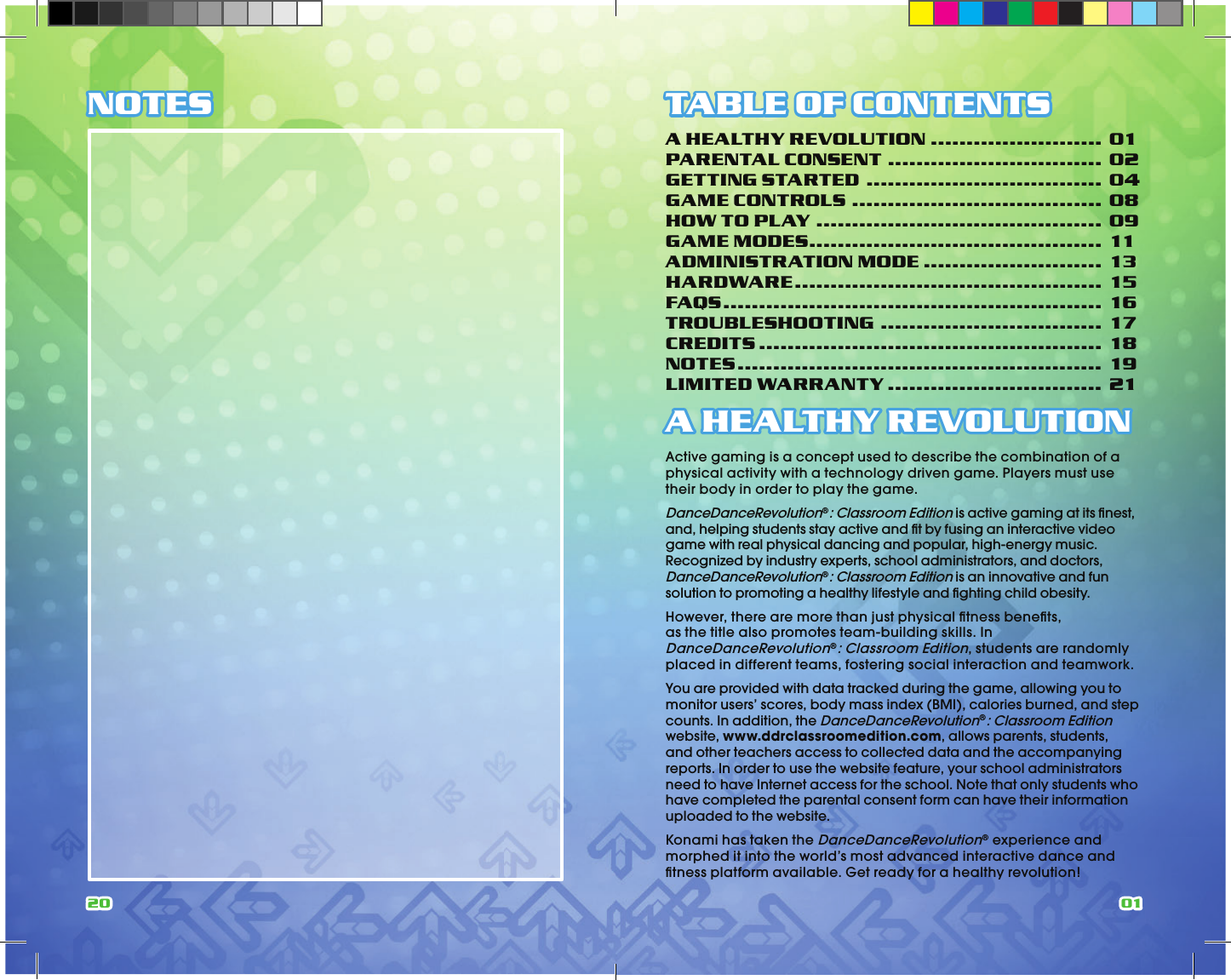 20 01NOTES TABLE OF CONTENTSA HEALTHY REVOLUTION ........................ 01PARENTAL CONSENT .............................. 02GETTING STARTED ................................. 04GAME CONTROLS ................................... 08HOW TO PLAY ........................................ 09GAME MODES ......................................... 11ADMINISTRATION MODE ......................... 13HARDWARE ........................................... 15FAQS ..................................................... 16TROUBLESHOOTING ............................... 17CREDITS ................................................ 18NOTES ................................................... 19LIMITED WARRANTY .............................. 21A HEALTHY REVOLUTIONActive gaming is a concept used to describe the combination of a physical activity with a technology driven game. Players must use their body in order to play the game.DanceDanceRevolution®: Classroom Edition is active gaming at its ﬁ nest, and, helping students stay active and ﬁ t by fusing an interactive video game with real physical dancing and popular, high-energy music. Recognized by industry experts, school administrators, and doctors, DanceDanceRevolution®: Classroom Edition is an innovative and fun solution to promoting a healthy lifestyle and ﬁ ghting child obesity.However, there are more than just physical ﬁ tness beneﬁ ts, as the title also promotes team-building skills. In DanceDanceRevolution®: Classroom Edition, students are randomly placed in different teams, fostering social interaction and teamwork. You are provided with data tracked during the game, allowing you to monitor users’ scores, body mass index (BMI), calories burned, and step counts. In addition, the DanceDanceRevolution®: Classroom Edition website, www.ddrclassroomedition.com, allows parents, students, and other teachers access to collected data and the accompanying reports. In order to use the website feature, your school administrators need to have Internet access for the school. Note that only students who have completed the parental consent form can have their information uploaded to the website.Konami has taken the DanceDanceRevolution® experience and morphed it into the world’s most advanced interactive dance and ﬁ tness platform available. Get ready for a healthy revolution!