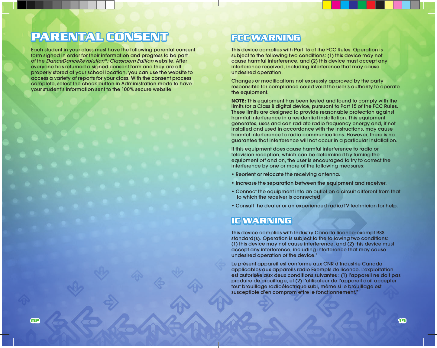 02 19PARENTAL CONSENTEach student in your class must have the following parental consent form signed in order for their information and progress to be part of the DanceDanceRevolution®: Classroom Edition website. After everyone has returned a signed consent form and they are all properly stored at your school location, you can use the website to access a variety of reports for your class. With the consent process complete, select the check button in Administration mode to have your student’s information sent to the 100% secure website.FCC WARNINGThis device complies with Part 15 of the FCC Rules. Operation is subject to the following two conditions: (1) this device may not cause harmful interference, and (2) this device must accept any interference received, including interference that may cause undesired operation.Changes or modiﬁcations not expressly approved by the party responsible for compliance could void the user’s authority to operate the equipment.NOTE: This equipment has been tested and found to comply with the limits for a Class B digital device, pursuant to Part 15 of the FCC Rules. These limits are designed to provide reasonable protection against harmful interference in a residential installation. This equipment generates, uses and can radiate radio frequency energy and, if not installed and used in accordance with the instructions, may cause harmful interference to radio communications. However, there is no guarantee that interference will not occur in a particular installation.If this equipment does cause harmful interference to radio or television reception, which can be determined by turning the equipment off and on, the user is encouraged to try to correct the interference by one or more of the following measures:• Reorient or relocate the receiving antenna.• Increase the separation between the equipment and receiver.• Connect the equipment into an outlet on a circuit different from that      to which the receiver is connected.• Consult the dealer or an experienced radio/TV technician for help.IC WARNINGThis device complies with Industry Canada licence-exempt RSS standard(s). Operation is subject to the following two conditions: (1) this device may not cause interference, and (2) this device must accept any interference, including interference that may cause undesired operation of the device.”Le présent appareil est conforme aux CNR d’Industrie Canada applicables aux appareils radio Exempts de licence. L’exploitation est autorisée aux deux conditions suivantes : (1) l’appareil ne doit pas produire de brouillage, et (2) l’utilisateur de l’appareil doit accepter tout brouillage radioélectrique subi, même si le brouillage est susceptible d’en comprom ettre le fonctionnement.”