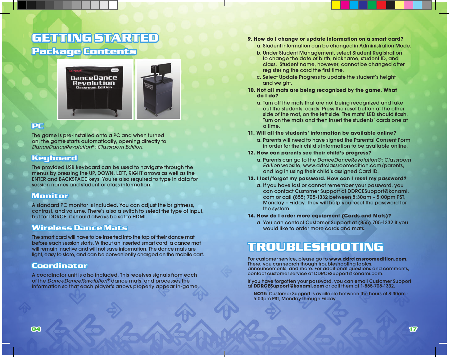 04 17GETTING STARTEDPackage Contents PCThe game is pre-installed onto a PC and when turned on, the game starts automatically, opening directly to DanceDanceRevolution®: Classroom Edition. KeyboardThe provided USB keyboard can be used to navigate through the menus by pressing the UP, DOWN, LEFT, RIGHT arrows as well as the ENTER and BACKSPACE keys. You’re also required to type in data for session names and student or class information.MonitorA standard PC monitor is included. You can adjust the brightness, contrast, and volume. There’s also a switch to select the type of input, but for DDRCE, it should always be set to HDMI.Wireless Dance MatsThe smart card will have to be inserted into the top of their dance mat before each session starts. Without an inserted smart card, a dance mat will remain inactive and will not save information. The dance mats are light, easy to store, and can be conveniently charged on the mobile cart.CoordinatorA coordinator unit is also included. This receives signals from each of the DanceDanceRevolution® dance mats, and processes the information so that each player’s arrows properly appear in-game. 9. How do I change or update information on a smart card? a.  Student information can be changed in Administration Mode. b.  Under Student Management, select Student Registration to change the date of birth, nickname, student ID, and class.  Student name, however, cannot be changed after registering the card the ﬁrst time. c.  Select Update Progress to update the student’s height  and weight.10.  Not all mats are being recognized by the game. What  do I do? a.  Turn off the mats that are not being recognized and take out the students’ cards. Press the reset button at the other side of the mat, on the left side. The mats’ LED should ﬂash. Turn on the mats and then insert the students’ cards one at a time.11. Will all the students’ information be available online? a.  Parents will need to have signed the Parental Consent Form in order for their child’s information to be available online.12. How can parents see their child’s progress? a.  Parents can go to the DanceDanceRevolution®: Classroom Edition website, www.ddrclassroomedition.com/parents, and log in using their child’s assigned Card ID.13. I lost/forgot my password. How can I reset my password? a.  If you have lost or cannot remember your password, you can contact Customer Support at DDRCESupport@konami.com or call (855) 705-1332 between 8:30am – 5:00pm PST, Monday – Friday. They will help you reset the password for the system.14. How do I order more equipment (Cards and Mats)? a.  You can contact Customer Support at (855) 705-1332 if you would like to order more cards and mats.TROUBLESHOOTINGFor customer service, please go to www.ddrclassroomedition.com. There, you can search though troubleshooting topics, announcements, and more. For additional questions and comments, contact customer service at DDRCESupport@konami.com. If you have forgotten your password, you can email Customer Support at DDRCESupport@konami.com or call them at 1-855-705-1332. NOTE: Customer Support is available between the hours of 8:30am - 5:00pm PST, Monday through Friday.