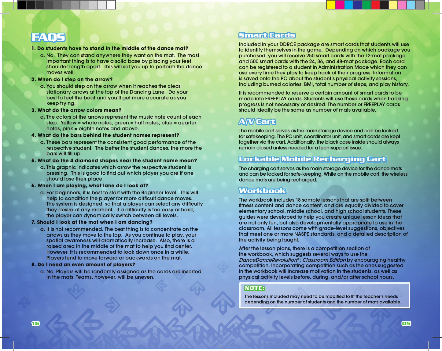 16 05FAQS1. Do students have to stand in the middle of the dance mat?  a.  No.  They can stand anywhere they want on the mat.  The most important thing is to have a solid base by placing your feet shoulder length apart.  This will set you up to perform the dance moves well.2. When do I step on the arrow?  a.  You should step on the arrow when it reaches the clear, stationary arrows at the top of the Dancing Lane.  Do your best to feel the beat and you’ll get more accurate as you keep trying.3. What do the arrow colors mean?  a.  The colors of the arrows represent the music note count of each step.  Yellow = whole notes, green = half notes, blue = quarter notes, pink = eighth notes and above.4. What do the bars behind the student names represent?  a.  These bars represent the consistent good performance of the respective student.  The better the student dances, the more the bars will ﬁ ll up.5. What do the 4 diamond shapes near the student name mean?  a.  This graphic indicates which arrow the respective student is pressing.  This is good to ﬁ nd out which player you are if one should lose their place.6. When I am playing, what lane do I look at?  a.  For beginners, it is best to start with the Beginner level.  This will help to condition the player for more difﬁ cult dance moves.  The system is designed, so that a player can select any difﬁ culty they desire at any moment.  If a difﬁ culty is too easy or hard, the player can dynamically switch between all levels.7. Should I look at the mat when I am dancing?  a.  It is not recommended. The best thing is to concentrate on the arrows as they move to the top.  As you continue to play, your spatial awareness will dramatically increase.  Also, there is a raised area in the middle of the mat to help you ﬁ nd center.  However, it is recommended to look down once in a while.  Players tend to move forward or backwards on the mat.8. Do I need an even amount of players?  a.  No. Players will be randomly assigned as the cards are inserted in the mats. Teams, however, will be uneven.Smart CardsIncluded in your DDRCE package are smart cards that students will use to identify themselves in the game.  Depending on which package you purchased, you will receive 250 smart cards with the 12-mat package and 500 smart cards with the 24, 36, and 48-mat package. Each card can be registered to a student in Administration Mode which they can use every time they play to keep track of their progress. Information is saved onto the PC about the student’s physical activity sessions, including burned calories, BMI, total number of steps, and play history. It is recommended to reserve a certain amount of smart cards to be made into FREEPLAY cards. Students will use these cards when tracking progress is not necessary or desired. The number of FREEPLAY cards should ideally be the same as number of mats available.A/V CartThe mobile cart serves as the main storage device and can be locked for safekeeping. The PC unit, coordinator unit, and smart cards are kept together via the cart. Additionally, the black case inside should always remain closed unless needed for a tech-support issue.Lockable Mobile Recharging CartThe charging cart serves as the main storage device for the dance mats and can be locked for safe-keeping. While on the mobile cart, the wireless dance mats are being recharged.WorkbookThe workbook includes 18 sample lessons that are split between ﬁ tness content and dance content, and are equally divided to cover elementary school, middle school, and high school students. These guides were developed to help you create unique lesson ideas that are not only fun, but also developmentally appropriate to use in the classroom. All lessons come with grade-level suggestions, objectives that meet one or more NASPE standards, and a detailed description of the activity being taught.After the lesson plans, there is a competition section of the workbook, which suggests several ways to use the DanceDanceRevolution®: Classroom Edition by encouraging healthy competition. Incorporating competition such as the ones suggested in the workbook will increase motivation in the students, as well as physical activity levels before, during, and/or after school hours.NOTE:The lessons included may need to be modiﬁ ed to ﬁ t the teacher’s needs depending on the number of students and the number of mats available.
