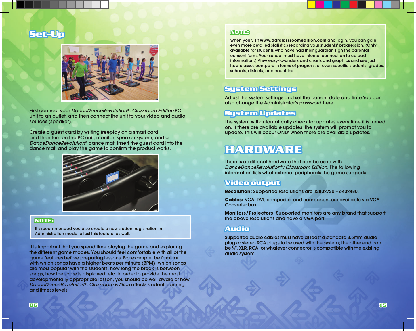 06 15Set-UpFirst connect your DanceDanceRevolution®: Classroom Edition PC unit to an outlet, and then connect the unit to your video and audio sources (speaker).Create a guest card by writing freeplay on a smart card, and then turn on the PC unit, monitor, speaker system, and a DanceDanceRevolution® dance mat. Insert the guest card into the dance mat, and play the game to conﬁ rm the product works. NOTE: It’s recommended you also create a new student registration in Administration mode to test this feature, as well.It is important that you spend time playing the game and exploring the different game modes. You should feel comfortable with all of the game features before preparing lessons. For example, be familiar with which songs have a higher beats per minute (BPM), which songs are most popular with the students, how long the break is between songs, how the score is displayed, etc. In order to provide the most developmentally appropriate lesson, you should be well aware of how DanceDanceRevolution®: Classroom Edition affects student learning and ﬁ tness levels.NOTE: When you visit www.ddrclassroomedition.com and login, you can gain even more detailed statistics regarding your students’ progression. (Only available for students who have had their guardian sign the parental consent form. Your school must have Internet connection to upload information.) View easy-to-understand charts and graphics and see just how classes compare in terms of progress, or even speciﬁ c students, grades, schools, districts, and countries.System SettingsAdjust the system settings and set the current date and time.You can also change the Administrator’s password here.System UpdatesThe system will automatically check for updates every time it is turned on. If there are available updates, the system will prompt you to update. This will occur ONLY when there are available updates.HARDWAREThere is additional hardware that can be used with DanceDanceRevolution®: Classroom Edition. The following information lists what external peripherals the game supports.Video outputResolution: Supported resolutions are 1280x720 – 640x480.Cables: VGA. DVI, composite, and component are available via VGA Converter box.Monitors/Projectors: Supported monitors are any brand that support the above resolutions and have a VGA port.AudioSupported audio cables must have at least a standard 3.5mm audio plug or stereo RCA plugs to be used with the system; the other end can be ¼”, XLR, RCA  or whatever connector is compatible with the existing audio system.