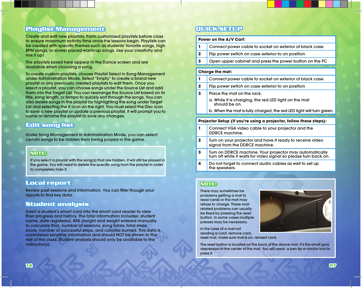 14 07Playlist ManagementCreate and edit new playlists. Form customized playlists before class to ensure maximum activity time once the lessons begin. Playlists can be created with speciﬁ c themes such as students’ favorite songs, high BPM songs, or slower paced warm-up songs. Use your creativity and mix it up!The playlists saved here appear in the Dance screen and are available when choosing a song.To create custom playlists, choose Playlist Select in Song Management under Administration Mode. Select “Empty” to create a brand new playlist or any previously created playlists to edit them. Once you select a playlist, you can choose songs under the Source List and add them into the Target List. You can rearrange the Source List based on its title, song length, or tempo to quickly sort through the songs. You can also delete songs in the playlist by highlighting the song under Target List and selecting the X icon on the right. You must select the Disc icon to save a new playlist or update a previous playlist. It will prompt you to name or rename the playlist to save any changes.Edit song list Under Song Management in Administration Mode, you can select certain songs to be hidden from being played in the game. NOTE: If you select a playlist with the song(s) that are hidden, it will still be played in the game. You will need to delete the speciﬁ c song from the playlist in order to completely hide it.Local report Review past sessions and information. You can ﬁ lter though your reports to ﬁ nd key data.Student analysisInsert a student’s smart card into the smart card reader to view their progress and history. The total information includes: student name, date registered, BMI (height and weight entered manually to calculate this), number of sessions, song totals, total steps, score, number of successful steps, and calories burned. This data is considered sensitive information and should NOT be shown to the rest of the class. Student analysis should only be available to the instructor(s).QUICK SETUPPower on the A/V Cart:1Connect power cable to socket on exterior of black case2Flip power switch on case exterior to on position 3Open upper cabinet and press the power button on the PCCharge the mat:1Connect power cable to socket on exterior of black case2Flip power switch on case exterior to on position3Place the mat on the rack.a.  While it is charging, the red LED light on the mat should be on.b.  When the mat is fully charged, the red LED light will turn green.Projector Setup (If you’re using a projector, follow these steps):1Connect VGA video cable to your projector and the DDRCE machine.2Turn on your projector and have it ready to receive video signal from the DDRCE machine.3Turn on DDRCE machine. Your projector may automatically turn off while it waits for video signal so please turn back on.4Do not forget to connect audio cables as well to set up the speakers.NOTE: There may sometimes be problems getting a mat to read cards or the mat may refuse to charge. These mat-related problems can usually be ﬁ xed by pressing the reset button. In some cases multiple presses may be necessary.In the case of a mat not reading a card: remove card, reset mat, make sure mat is on, reinsert card.The reset button is located on the back of the dance mat. It’s the small gray depression in the center of the mat. You will need  a pen tip or similar tool to press it.