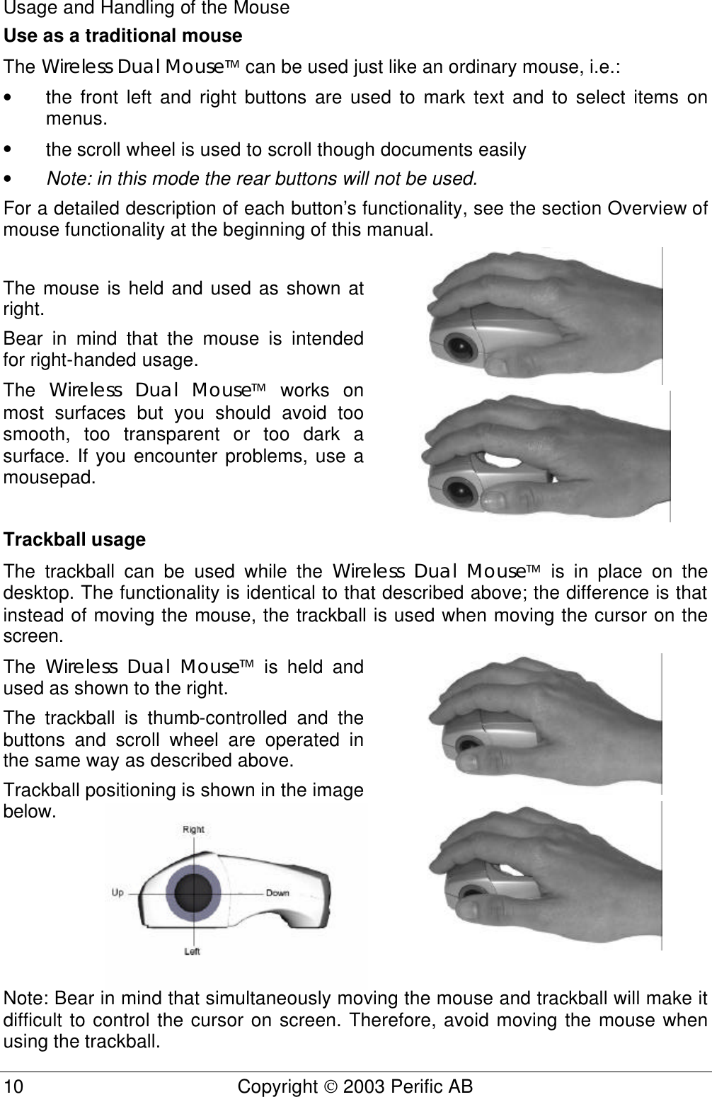 Usage and Handling of the Mouse 10 Copyright  2003 Perific AB  Use as a traditional mouse The Wireless Dual Mouse can be used just like an ordinary mouse, i.e.: • the front left and right buttons are used to mark text and to select items on menus.  • the scroll wheel is used to scroll though documents easily • Note: in this mode the rear buttons will not be used.  For a detailed description of each button’s functionality, see the section Overview of mouse functionality at the beginning of this manual.  The mouse is held and used as shown at right. Bear in mind that the mouse is intended for right-handed usage. The  Wireless Dual Mouse works on most surfaces but you should avoid too smooth, too transparent or too dark a surface. If you encounter problems, use a mousepad.   Trackball usage The trackball can be used while the Wireless Dual Mouse is in place on the desktop. The functionality is identical to that described above; the difference is that instead of moving the mouse, the trackball is used when moving the cursor on the screen. The  Wireless Dual Mouse is held and used as shown to the right. The trackball is thumb-controlled and the buttons and scroll wheel are operated in the same way as described above.  Trackball positioning is shown in the image below.    Note: Bear in mind that simultaneously moving the mouse and trackball will make it difficult to control the cursor on screen. Therefore, avoid moving the mouse when using the trackball. 