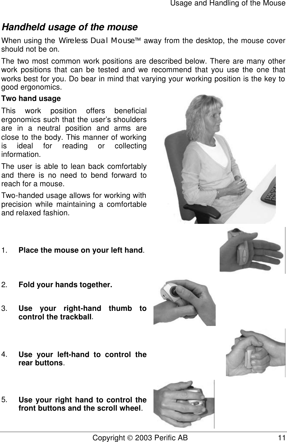 Usage and Handling of the Mouse Copyright  2003 Perific AB                                           11 Handheld usage of the mouse When using the Wireless Dual Mouse away from the desktop, the mouse cover should not be on. The two most common work positions are described below. There are many other work positions that can be tested and we recommend that you use the one that works best for you. Do bear in mind that varying your working position is the key to good ergonomics. Two hand usage This work position offers beneficial ergonomics such that the user’s shoulders are in a neutral position and arms are close to the body. This manner of working is ideal for reading or collecting information. The user is able to lean back comfortably and there is no need to bend forward to reach for a mouse. Two-handed usage allows for working with precision while maintaining a comfortable and relaxed fashion.   1. Place the mouse on your left hand.   2. Fold your hands together.   3. Use your right-hand thumb to control the trackball.    4. Use your left-hand to control the rear buttons.  5. Use your right hand to control the front buttons and the scroll wheel.  