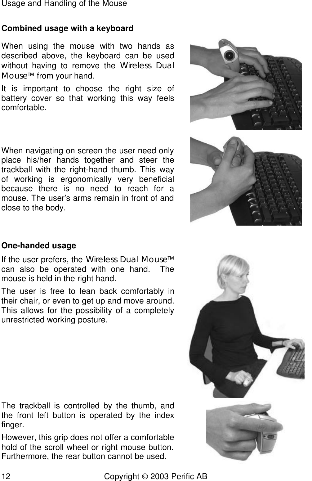 Usage and Handling of the Mouse 12 Copyright  2003 Perific AB   Combined usage with a keyboard When using the mouse with two hands as described above, the keyboard can be used without having to remove the Wireless Dual Mouse from your hand. It is important to choose the right size of battery cover so that working this way feels comfortable.   When navigating on screen the user need only place his/her hands together and steer the trackball with the right-hand thumb. This way of working is ergonomically very beneficial because there is no need to reach for a mouse. The user’s arms remain in front of and close to the body.   One-handed usage If the user prefers, the Wireless Dual Mouse can also be operated with one hand.  The mouse is held in the right hand. The user is free to lean back comfortably in their chair, or even to get up and move around. This allows for the possibility of a completely unrestricted working posture.  The trackball is controlled by the thumb, and the front left button is operated by the index finger.  However, this grip does not offer a comfortable hold of the scroll wheel or right mouse button. Furthermore, the rear button cannot be used.  