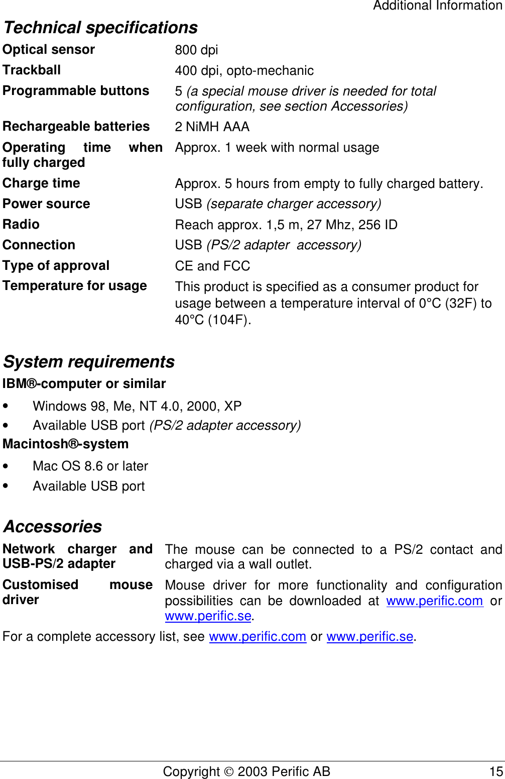 Additional Information Copyright  2003 Perific AB                                           15 Technical specifications Optical sensor 800 dpi Trackball 400 dpi, opto-mechanic Programmable buttons 5 (a special mouse driver is needed for total configuration, see section Accessories) Rechargeable batteries 2 NiMH AAA Operating time when fully charged Approx. 1 week with normal usage   Charge time Approx. 5 hours from empty to fully charged battery. Power source USB (separate charger accessory) Radio Reach approx. 1,5 m, 27 Mhz, 256 ID Connection USB (PS/2 adapter  accessory) Type of approval CE and FCC Temperature for usage  This product is specified as a consumer product for usage between a temperature interval of 0°C (32F) to 40°C (104F). System requirements IBM® -computer or similar • Windows 98, Me, NT 4.0, 2000, XP  • Available USB port (PS/2 adapter accessory) Macintosh® -system • Mac OS 8.6 or later  • Available USB port  Accessories Network charger and USB-PS/2 adapter The mouse can be connected to a PS/2 contact and charged via a wall outlet. Customised mouse driver Mouse driver for more functionality and configuration possibilities can be downloaded at www.perific.com or www.perific.se.  For a complete accessory list, see www.perific.com or www.perific.se.  