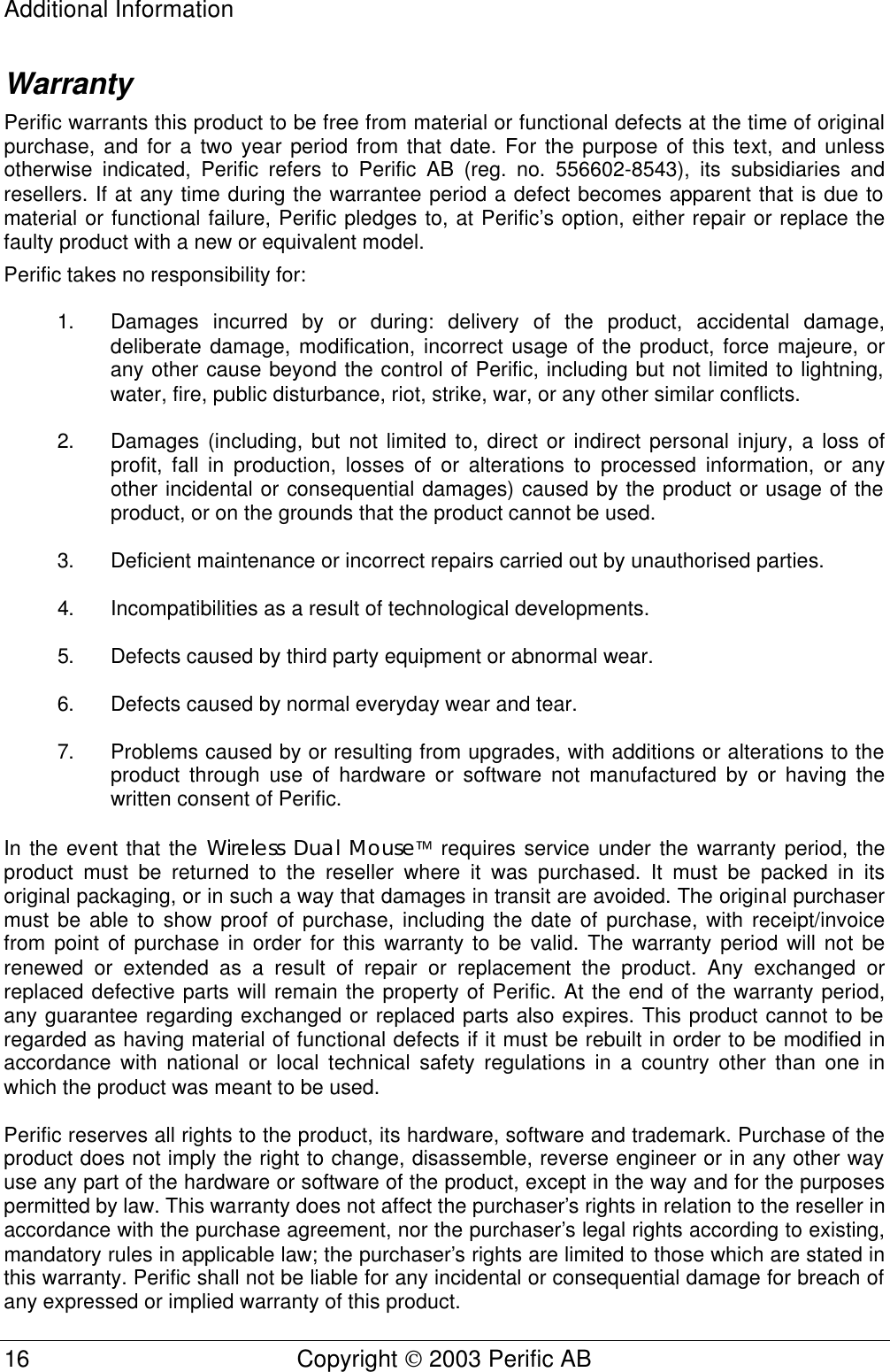 Additional Information 16 Copyright  2003 Perific AB  Warranty Perific warrants this product to be free from material or functional defects at the time of original purchase, and for a two year period from that date. For the purpose of this text, and unless otherwise indicated, Perific refers to Perific AB (reg. no. 556602-8543), its subsidiaries and resellers. If at any time during the warrantee period a defect becomes apparent that is due to material or functional failure, Perific pledges to, at Perific’s option, either repair or replace the faulty product with a new or equivalent model. Perific takes no responsibility for:  1. Damages incurred by or during: delivery of the product, accidental damage, deliberate damage, modification, incorrect usage of the product, force majeure, or any other cause beyond the control of Perific, including but not limited to lightning, water, fire, public disturbance, riot, strike, war, or any other similar conflicts.  2. Damages (including, but not limited to, direct or indirect personal injury, a loss of profit, fall in production, losses of or alterations to processed information, or any other incidental or consequential damages) caused by the product or usage of the product, or on the grounds that the product cannot be used.  3. Deficient maintenance or incorrect repairs carried out by unauthorised parties.  4. Incompatibilities as a result of technological developments.  5. Defects caused by third party equipment or abnormal wear.  6. Defects caused by normal everyday wear and tear.  7. Problems caused by or resulting from upgrades, with additions or alterations to the product through use of hardware or software not manufactured by or having the written consent of Perific.  In the event that the Wireless Dual Mouse requires service under the warranty period, the product must be returned to the reseller where it was purchased. It must be packed in its original packaging, or in such a way that damages in transit are avoided. The original purchaser must be able to show proof of purchase, including the date of purchase, with receipt/invoice from point of purchase in order for this warranty to be valid. The warranty period will not be renewed or extended as a result of repair or replacement the product. Any exchanged or replaced defective parts will remain the property of Perific. At the end of the warranty period, any guarantee regarding exchanged or replaced parts also expires. This product cannot to be regarded as having material of functional defects if it must be rebuilt in order to be modified in accordance with national or local technical safety regulations in a country other than one in which the product was meant to be used.  Perific reserves all rights to the product, its hardware, software and trademark. Purchase of the product does not imply the right to change, disassemble, reverse engineer or in any other way use any part of the hardware or software of the product, except in the way and for the purposes permitted by law. This warranty does not affect the purchaser’s rights in relation to the reseller in accordance with the purchase agreement, nor the purchaser’s legal rights according to existing, mandatory rules in applicable law; the purchaser’s rights are limited to those which are stated in this warranty. Perific shall not be liable for any incidental or consequential damage for breach of any expressed or implied warranty of this product.  