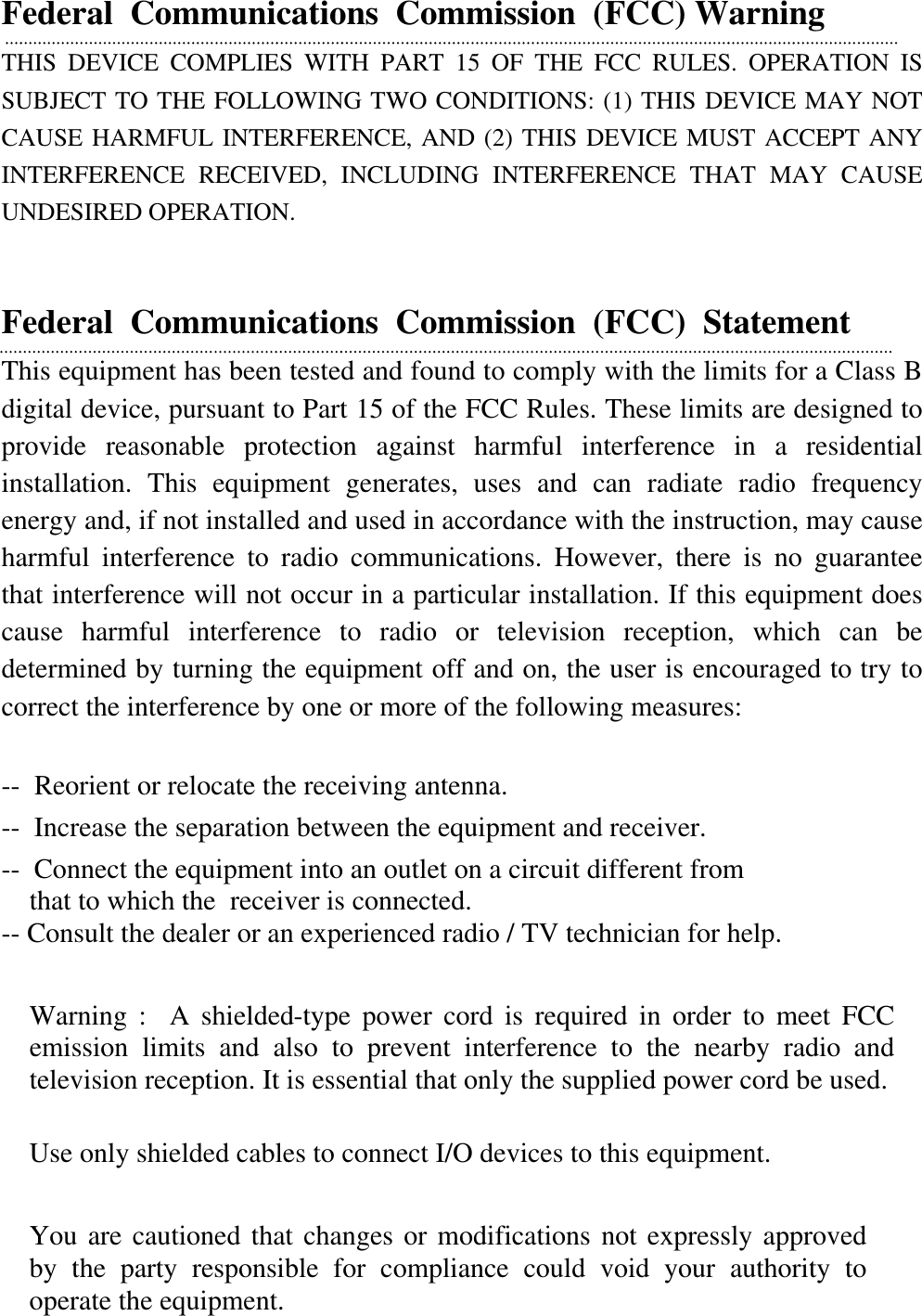  Federal  Communications  Commission  (FCC) Warning THIS DEVICE COMPLIES WITH PART 15 OF THE FCC RULES. OPERATION IS SUBJECT TO THE FOLLOWING TWO CONDITIONS: (1) THIS DEVICE MAY NOT CAUSE HARMFUL INTERFERENCE, AND (2) THIS DEVICE MUST ACCEPT ANY INTERFERENCE RECEIVED, INCLUDING INTERFERENCE THAT MAY CAUSE UNDESIRED OPERATION.   Federal  Communications  Commission  (FCC)  Statement This equipment has been tested and found to comply with the limits for a Class B digital device, pursuant to Part 15 of the FCC Rules. These limits are designed to provide reasonable protection against harmful interference in a residential installation. This equipment generates, uses and can radiate radio frequency energy and, if not installed and used in accordance with the instruction, may cause harmful interference to radio communications. However, there is no guarantee that interference will not occur in a particular installation. If this equipment does cause harmful interference to radio or television reception, which can be determined by turning the equipment off and on, the user is encouraged to try to correct the interference by one or more of the following measures:  --  Reorient or relocate the receiving antenna. --  Increase the separation between the equipment and receiver. --  Connect the equipment into an outlet on a circuit different from that to which the  receiver is connected. -- Consult the dealer or an experienced radio / TV technician for help.   Warning :  A shielded-type power cord is required in order to meet FCC emission limits and also to prevent interference to the nearby radio and television reception. It is essential that only the supplied power cord be used.  Use only shielded cables to connect I/O devices to this equipment.  You are cautioned that changes or modifications not expressly approved by the party responsible for compliance could void your authority to operate the equipment.  