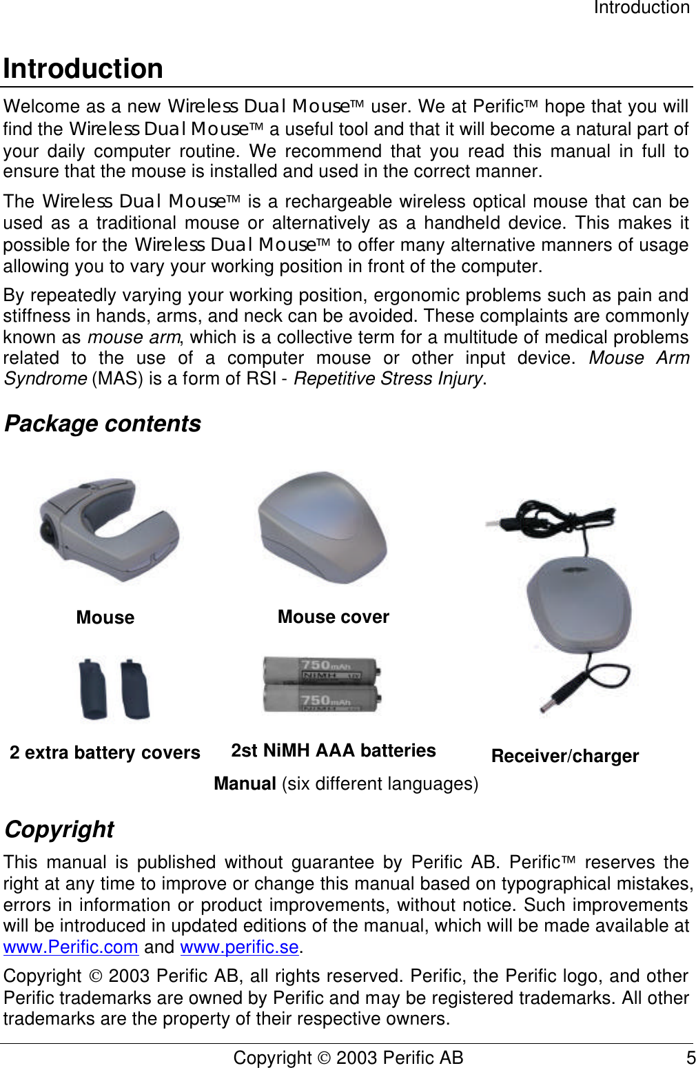 Introduction Copyright  2003 Perific AB                                           5 Introduction Welcome as a new Wireless Dual Mouse user. We at Perific hope that you will find the Wireless Dual Mouse a useful tool and that it will become a natural part of your daily computer routine. We recommend that you read this manual in full to ensure that the mouse is installed and used in the correct manner. The Wireless Dual Mouse is a rechargeable wireless optical mouse that can be used as a traditional mouse or alternatively as a handheld device. This makes it possible for the Wireless Dual Mouse to offer many alternative manners of usage allowing you to vary your working position in front of the computer. By repeatedly varying your working position, ergonomic problems such as pain and stiffness in hands, arms, and neck can be avoided. These complaints are commonly known as mouse arm, which is a collective term for a multitude of medical problems related to the use of a computer mouse or other input device. Mouse Arm Syndrome (MAS) is a form of RSI - Repetitive Stress Injury. Package contents Mouse Mouse cover 2 extra battery covers 2st NiMH AAA batteries Receiver/charger Manual (six different languages) Copyright This manual is published without guarantee by Perific AB. Perific reserves the right at any time to improve or change this manual based on typographical mistakes, errors in information or product improvements, without notice. Such improvements will be introduced in updated editions of the manual, which will be made available at www.Perific.com and www.perific.se. Copyright  2003 Perific AB, all rights reserved. Perific, the Perific logo, and other Perific trademarks are owned by Perific and may be registered trademarks. All other trademarks are the property of their respective owners.       