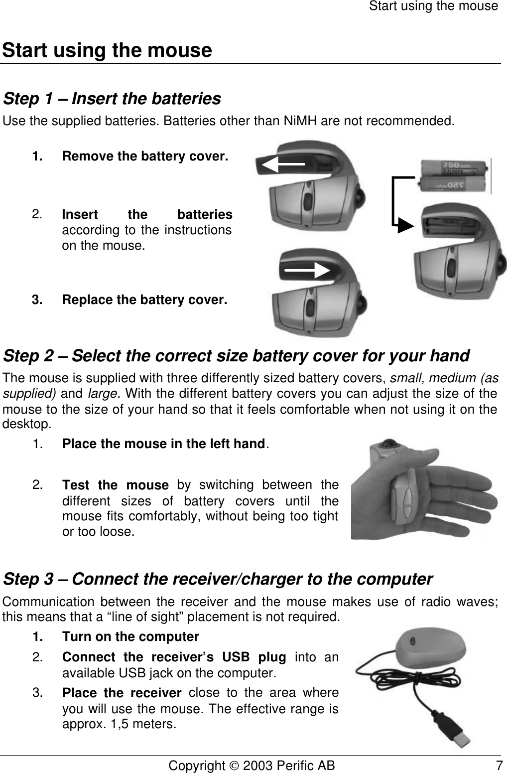 Start using the mouse Copyright  2003 Perific AB                                           7 Start using the mouse Step 1 – Insert the batteries Use the supplied batteries. Batteries other than NiMH are not recommended. 1. Remove the battery cover. 2. Insert the batteries according to the instructions on the mouse. 3. Replace the battery cover.  Step 2 – Select the correct size battery cover for your hand The mouse is supplied with three differently sized battery covers, small, medium (as supplied) and large. With the different battery covers you can adjust the size of the mouse to the size of your hand so that it feels comfortable when not using it on the desktop. 1. Place the mouse in the left hand.  2. Test the mouse by switching between the different sizes of battery covers until the mouse fits comfortably, without being too tight or too loose.  Step 3 – Connect the receiver/charger to the computer Communication between the receiver and the mouse makes use of radio waves; this means that a “line of sight” placement is not required.  1. Turn on the computer 2. Connect the receiver’s USB plug into an available USB jack on the computer. 3. Place the receiver close to the area where you will use the mouse. The effective range is approx. 1,5 meters.  