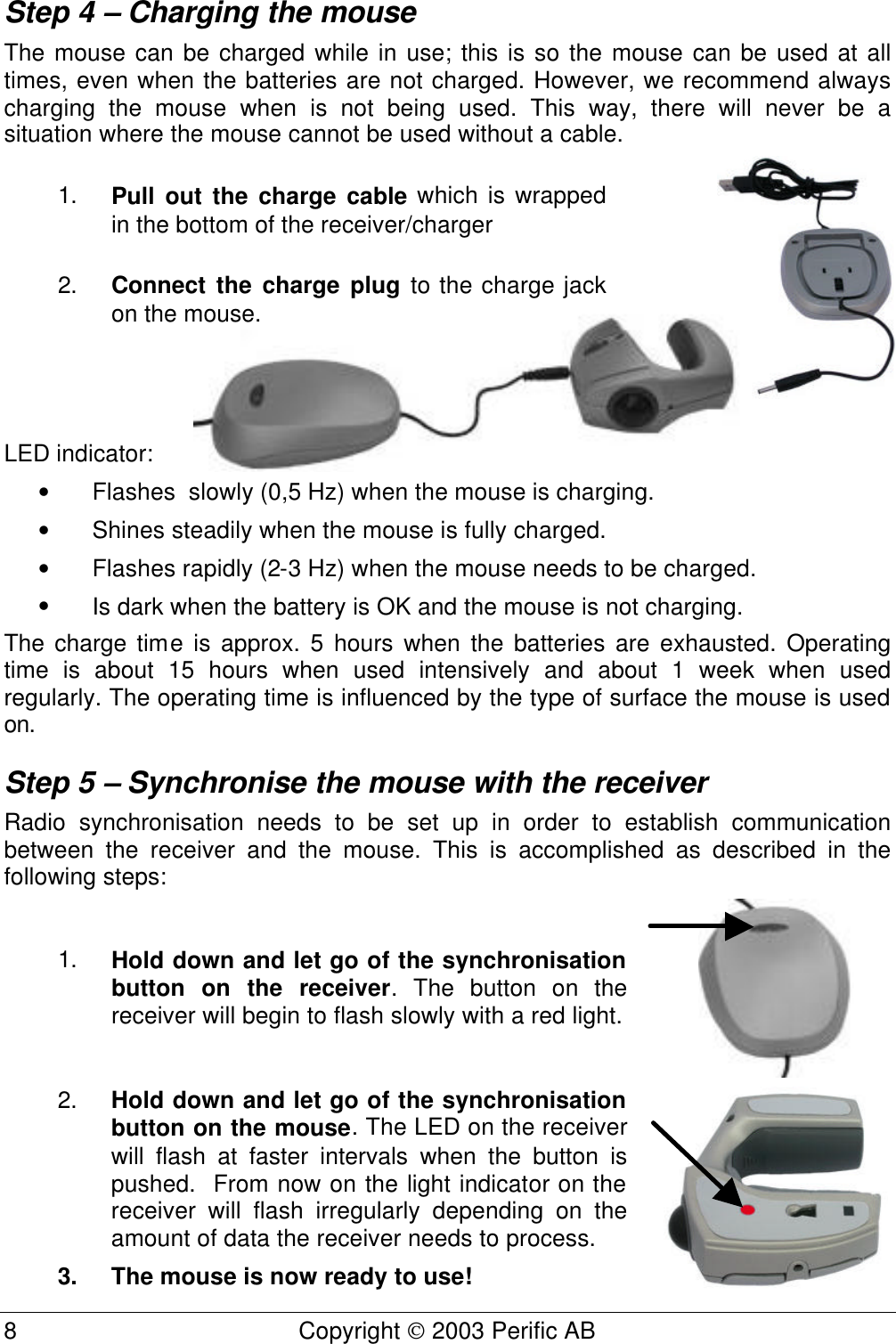  8 Copyright  2003 Perific AB  Step 4 – Charging the mouse The mouse can be charged while in use; this is so the mouse can be used at all times, even when the batteries are not charged. However, we recommend always charging the mouse when is not being used. This way, there will never be a situation where the mouse cannot be used without a cable. 1. Pull out the charge cable which is wrapped in the bottom of the receiver/charger  2. Connect the charge plug to the charge jack on the mouse.  LED indicator: • Flashes  slowly (0,5 Hz) when the mouse is charging. • Shines steadily when the mouse is fully charged. • Flashes rapidly (2-3 Hz) when the mouse needs to be charged. • Is dark when the battery is OK and the mouse is not charging. The charge time is approx. 5 hours when the batteries are exhausted. Operating time is about 15 hours when used intensively and about 1 week when used regularly. The operating time is influenced by the type of surface the mouse is used on. Step 5 – Synchronise the mouse with the receiver Radio synchronisation needs to be set up in order to establish communication between the receiver and the mouse. This is accomplished as described in the following steps:  1. Hold down and let go of the synchronisation button on the receiver. The button on the receiver will begin to flash slowly with a red light.  2. Hold down and let go of the synchronisation button on the mouse. The LED on the receiver will flash at faster intervals when the button is pushed.  From now on the light indicator on the receiver will flash irregularly depending on the amount of data the receiver needs to process. 3. The mouse is now ready to use!  