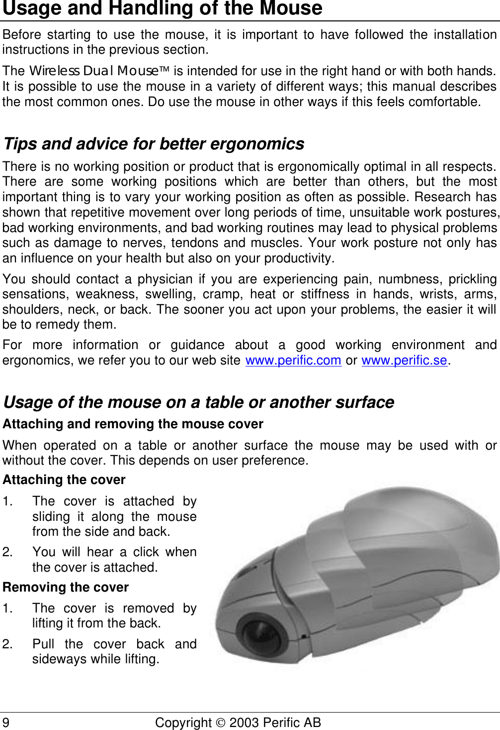  9 Copyright  2003 Perific AB  Usage and Handling of the Mouse Before starting to use the mouse, it is important to have followed the installation instructions in the previous section. The Wireless Dual Mouse is intended for use in the right hand or with both hands. It is possible to use the mouse in a variety of different ways; this manual describes the most common ones. Do use the mouse in other ways if this feels comfortable.  Tips and advice for better ergonomics There is no working position or product that is ergonomically optimal in all respects. There are some working positions which are better than others, but the most important thing is to vary your working position as often as possible. Research has shown that repetitive movement over long periods of time, unsuitable work postures, bad working environments, and bad working routines may lead to physical problems such as damage to nerves, tendons and muscles. Your work posture not only has an influence on your health but also on your productivity. You should contact a physician if you are experiencing pain, numbness, prickling sensations, weakness, swelling, cramp, heat or stiffness in hands, wrists, arms, shoulders, neck, or back. The sooner you act upon your problems, the easier it will be to remedy them. For more information or guidance about a good working environment and ergonomics, we refer you to our web site www.perific.com or www.perific.se.  Usage of the mouse on a table or another surface Attaching and removing the mouse cover When operated on a table or another surface the mouse may be used with or without the cover. This depends on user preference. Attaching the cover 1. The cover is attached by sliding it along the mouse from the side and back.  2. You will hear a click when the cover is attached.  Removing the cover 1. The cover is removed by lifting it from the back.  2. Pull the cover back and sideways while lifting.  