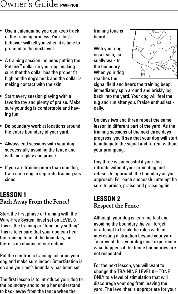 16Owner’s Guide PWF-100•  Use a calendar so you can keep track of the training process. Your dog’s behavior will tell you when it is time to proceed to the next level. •  A training session includes putting the PetLink™ collar on your dog, making sure that the collar has the proper ﬁ t high on the dog’s neck and the collar is making contact with the skin.•  Start every session playing with a favorite toy and plenty of praise. Make sure your dog is comfortable and hav-ing fun. •  Do boundary work at locations around the entire boundary of your yard. •  Always end sessions with your dog successfully avoiding the fence and with more play and praise. •  If you are training more than one dog, train each dog in separate training ses-sions.LESSON 1Back Away From the Fence!Start the ﬁ rst phase of training with the Wire-Free System level set on LEVEL 0. This is the training or “tone only setting”.This is to ensure that your dog can hear the training tone at the boundary, but there is no chance of correction.Put the electronic training collar on your dog and make sure indoor SmartStation is on and your pet’s boundary has been set.  The ﬁ rst lesson is to introduce your dog to the boundary and to help her understand to back away from the fence when the training tone is heard.With your dog on a leash, ca-sually walk to the boundary. When your dog reaches the signal ﬁ eld and hears the training beep, immediately spin around and briskly jog back into the yard. Your dog will feel the tug and run after you. Praise enthusiasti-cally.On days two and three repeat the same lesson in different part of the yard. As the training sessions of the next three days progress, you’ll see that your dog will start to anticipate the signal and retreat without your prompting.Day three is successful if your dog retreats without your prompting and refuses to approach the boundary as you approach. For each successful attempt be sure to praise, praise and praise again. LESSON 2  Respect the FenceAlthough your dog is learning fast and avoiding the boundary, he will forget or attempt to break the rules with an interesting distraction beyond your yard. To prevent this, your dog must experience what happens if the fence boundaries are not respected. For the next lesson, you will want to change the TRAINING LEVEL 0 – TONE ONLY to a level of stimulation that will discourage your dog from leaving the yard. The level that is appropriate for your 