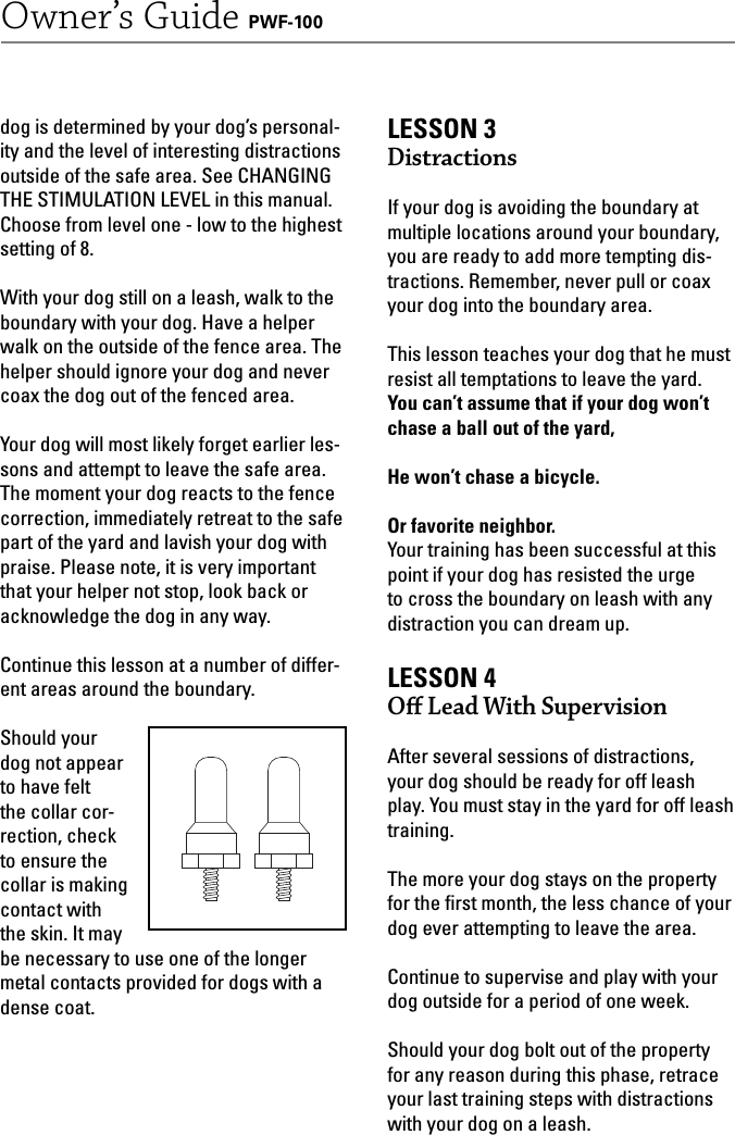 17Owner’s Guide PWF-100dog is determined by your dog’s personal-ity and the level of interesting distractions outside of the safe area. See CHANGING THE STIMULATION LEVEL in this manual. Choose from level one - low to the highest setting of 8.With your dog still on a leash, walk to the boundary with your dog. Have a helper walk on the outside of the fence area. The helper should ignore your dog and never coax the dog out of the fenced area. Your dog will most likely forget earlier les-sons and attempt to leave the safe area. The moment your dog reacts to the fence correction, immediately retreat to the safe part of the yard and lavish your dog with praise. Please note, it is very important that your helper not stop, look back or acknowledge the dog in any way. Continue this lesson at a number of differ-ent areas around the boundary.Should your dog not appear to have felt the collar cor-rection, check to ensure the collar is making contact with the skin. It may be necessary to use one of the longer metal contacts provided for dogs with a dense coat. LESSON 3Distractions If your dog is avoiding the boundary at multiple locations around your boundary, you are ready to add more tempting dis-tractions. Remember, never pull or coax your dog into the boundary area. This lesson teaches your dog that he must resist all temptations to leave the yard. You can’t assume that if your dog won’t chase a ball out of the yard,He won’t chase a bicycle. Or favorite neighbor.Your training has been successful at this point if your dog has resisted the urge to cross the boundary on leash with any distraction you can dream up. LESSON 4Oﬀ   Lead With SupervisionAfter several sessions of distractions, your dog should be ready for off leash play. You must stay in the yard for off leash training.The more your dog stays on the property for the ﬁ rst month, the less chance of your dog ever attempting to leave the area. Continue to supervise and play with your dog outside for a period of one week. Should your dog bolt out of the property for any reason during this phase, retrace your last training steps with distractions with your dog on a leash. 