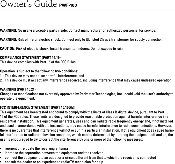 Owner’s Guide PWF-100WARNING: No user-serviceable parts inside. Contact manufacturer or authorized personnel for service.WARNING: Risk of ﬁ re or electric shock. Connect only to UL listed Class 2 transformer for supply connectionCAUTION: Risk of electric shock. Install transmitter indoors. Do not expose to rain.COMPLIANCE STATEMENT (PART 15.19)This device complies with Part 15 of the FCC Rules.Operation is subject to the following two conditions:1.  This device may not cause harmful interference, and2.  This device must accept any interference received, including interference that may cause undesired operation.WARNING (PART 15.21)Changes or modiﬁ cations not expressly approved by Perimeter Technologies, Inc., could void the user’s authority to operate the equipment.FCC INTERFERENCE STATEMENT (PART 15.105(b))This equipment has been tested and found to comply with the limits of Class B digital device, pursuant to Part 15 of the FCC rules. These limits are designed to provide reasonable protection against harmful interference in a residential installation. This equipment generates, uses and can radiate radio frequency energy and, if not installed and used in accordance with the instructions, may cause harmful interference to radio communications. However, there is no guarantee that interference will not occur in a particular installation. If this equipment does cause harm-ful interference to radio or television reception, which can be determined by turninng the equipment off and on, the user is encouraged to try to correct the interference by one or more of the following measures:•  reorient or relocate the receiving antenna•  increase the separation between the equipment and the receiver•  connect the equipment to an outlet or a circuit different from that to which the receiver is connected•  consult the dealer or an experienced radio/TV technician for help.