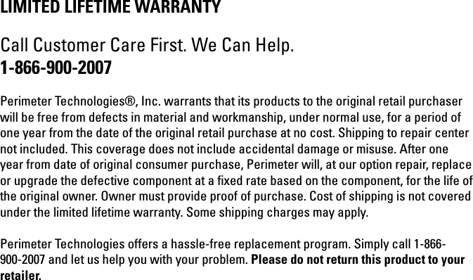 LIMITED LIFETIME WARRANTYCall Customer Care First. We Can Help.1-866-900-2007Perimeter Technologies®, Inc. warrants that its products to the original retail purchaser will be free from defects in material and workmanship, under normal use, for a period of one year from the date of the original retail purchase at no cost. Shipping to repair center not included. This coverage does not include accidental damage or misuse. After one year from date of original consumer purchase, Perimeter will, at our option repair, replace or upgrade the defective component at a ﬁ xed rate based on the component, for the life of the original owner. Owner must provide proof of purchase. Cost of shipping is not covered under the limited lifetime warranty. Some shipping charges may apply.Perimeter Technologies offers a hassle-free replacement program. Simply call 1-866-900-2007 and let us help you with your problem. Please do not return this product to your retailer.