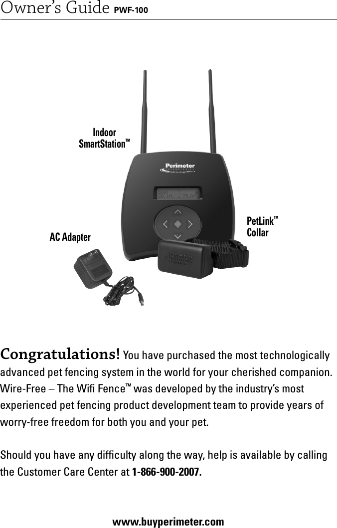 1Owner’s Guide PWF-100AC AdapterIndoorSmartStation™PetLink™CollarCongratulations! You have purchased the most technologically advanced pet fencing system in the world for your cherished companion. Wire-Free – The Wiﬁ  Fence™ was developed by the industry’s most experienced pet fencing product development team to provide years of worry-free freedom for both you and your pet. Should you have any difﬁ culty along the way, help is available by calling the Customer Care Center at 1-866-900-2007. www.buyperimeter.com