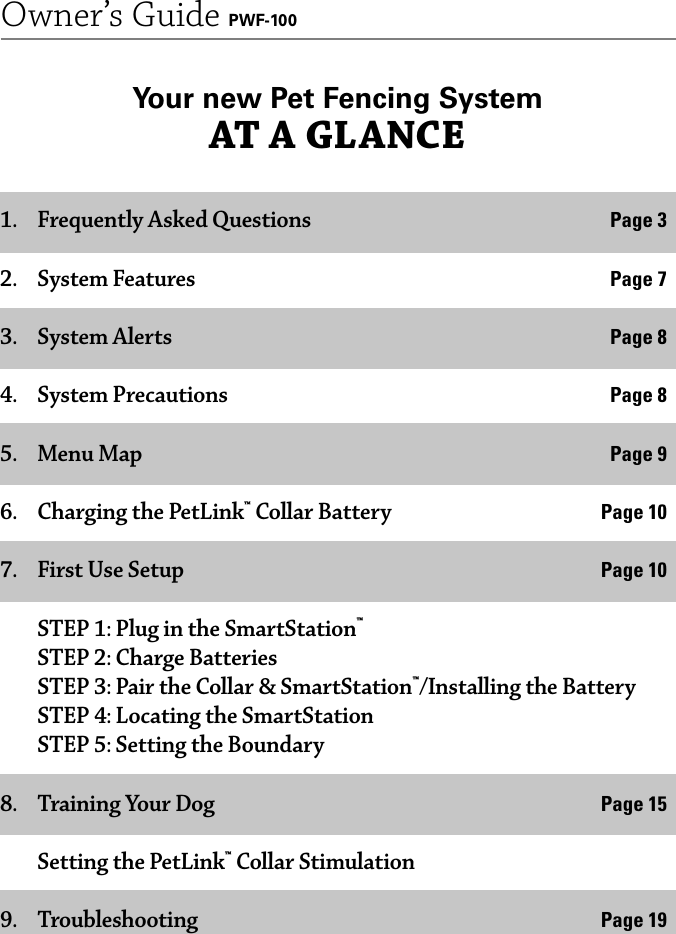 2Owner’s Guide PWF-1001.  Frequently Asked Questions  Page 32. System Features  Page 73. System Alerts  Page 84. System Precautions  Page 85. Menu Map Page 96.  Charging the PetLink™ Collar Battery  Page 107.  First Use Setup  Page 10  STEP 1: Plug in the SmartStation™  STEP 2: Charge Batteries  STEP 3: Pair the Collar &amp; SmartStation™/Installing the Battery  STEP 4: Locating the SmartStation  STEP 5: Setting the Boundary8.  Training Your Dog  Page 15  Setting the PetLink™ Collar Stimulation9. Troubleshooting  Page 19Your new Pet Fencing System AT A GLANCE