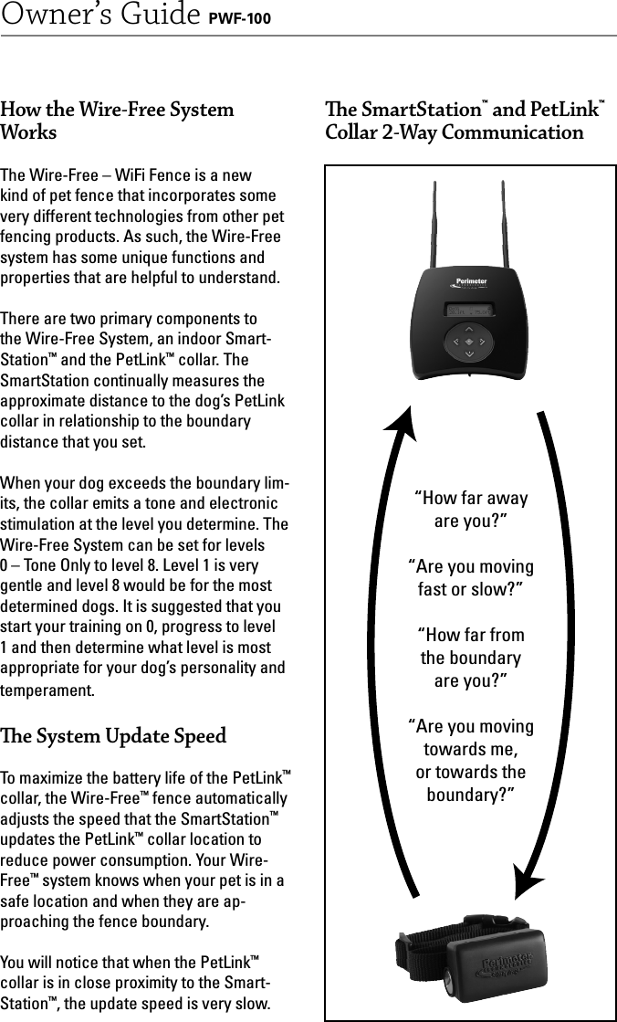 5Owner’s Guide PWF-100How the Wire-Free System WorksThe Wire-Free – WiFi Fence is a new kind of pet fence that incorporates some very different technologies from other pet fencing products. As such, the Wire-Free system has some unique functions and properties that are helpful to understand.There are two primary components to the Wire-Free System, an indoor Smart-Station™ and the PetLink™ collar. The SmartStation continually measures the approximate distance to the dog’s PetLink collar in relationship to the boundary distance that you set. When your dog exceeds the boundary lim-its, the collar emits a tone and electronic stimulation at the level you determine. The Wire-Free System can be set for levels 0 – Tone Only to level 8. Level 1 is very gentle and level 8 would be for the most determined dogs. It is suggested that you start your training on 0, progress to level 1 and then determine what level is most appropriate for your dog’s personality and temperament.   e System Update SpeedTo maximize the battery life of the PetLink™ collar, the Wire-Free™ fence automatically adjusts the speed that the SmartStation™ updates the PetLink™ collar location to reduce power consumption. Your Wire-Free™ system knows when your pet is in a safe location and when they are ap-proaching the fence boundary. You will notice that when the PetLink™ collar is in close proximity to the Smart-Station™, the update speed is very slow. “How far away are you?”“Are you moving fast or slow?”“How far from the boundary are you?”“Are you moving towards me, or towards the boundary?” e SmartStation™ and PetLink™ Collar 2-Way Communication