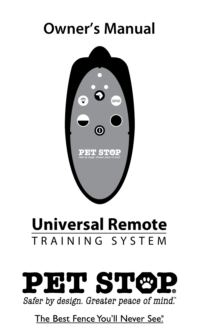 © 2009 Perimeter Technologies, Inc. All Rights Reserved. Printed in U.S.A.www.petstop.comYour Local Authorized Pet Stop Dealer is:Phone Number:00000000 REV A     PS.UROM.0909Owner’s ManualUniversal RemoteTRAINING SYSTEMOur products are covered by U.S. Patent Numbers: 5,460,124 – 5,682,839 – 6,296,776Pet Stop, Comfort Contacts, Flash Alert, Safety Stop, Pet Fence Systems, The Best Fence You&apos;llNever See, TriScann, Zapp Alert, UltraElite Receiver,UltraMax Receiver, The Dog Fence People, PowerWizard and RoomWizard are registered trademarks of Perimeter Technologies, Inc.Perimeter Technologies, Inc. • Morgantown, PA 19543