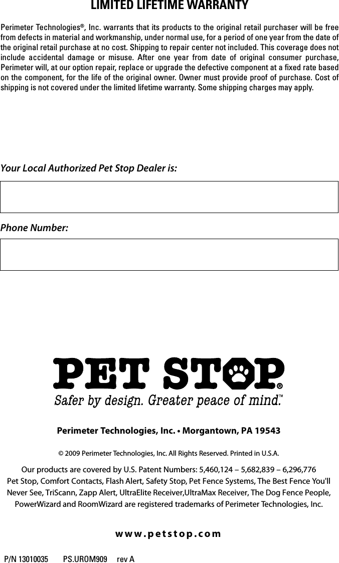 © 2009 Perimeter Technologies, Inc. All Rights Reserved. Printed in U.S.A.www.petstop.comYour Local Authorized Pet Stop Dealer is:Phone Number:00000000 REV A     PS.UROM.0909Owner’s ManualUniversal RemoteTRAINING SYSTEMOur products are covered by U.S. Patent Numbers: 5,460,124 – 5,682,839 – 6,296,776Pet Stop, Comfort Contacts, Flash Alert, Safety Stop, Pet Fence Systems, The Best Fence You&apos;llNever See, TriScann, Zapp Alert, UltraElite Receiver,UltraMax Receiver, The Dog Fence People, PowerWizard and RoomWizard are registered trademarks of Perimeter Technologies, Inc.Perimeter Technologies, Inc. • Morgantown, PA 19543lImIteD lIFetIme WARRANtyPerimeter Technologies®, Inc. warrants that its products to the original retail purchaser will be free from defects in material and workmanship, under normal use, for a period of one year from the date of the original retail purchase at no cost. Shipping to repair center not included. This coverage does not include  accidental  damage  or  misuse.  After  one  year  from  date  of  original  consumer  purchase, Perimeter will, at our option repair, replace or upgrade the defective component at a ﬁxed rate based on the component, for the life of the original owner. Owner must provide proof of purchase. Cost of shipping is not covered under the limited lifetime warranty. Some shipping charges may apply.P/N 13010035        PS.UROM909  rev A