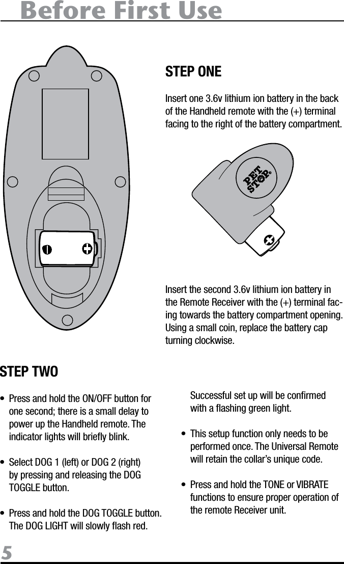 Before First Use5STEP ONEInsert one 3.6v lithium ion battery in the back of the Handheld remote with the (+) terminal facing to the right of the battery compartment. Insert the second 3.6v lithium ion battery in the Remote Receiver with the (+) terminal fac-ing towards the battery compartment opening. Using a small coin, replace the battery cap turning clockwise.STEP TWO•  Press and hold the ON/OFF button for one second; there is a small delay to power up the Handheld remote. The indicator lights will brieﬂy blink. •  Select DOG 1 (left) or DOG 2 (right) by pressing and releasing the DOG TOGGLE button. •  Press and hold the DOG TOGGLE button. The DOG LIGHT will slowly ﬂash red.   Successful set up will be conﬁrmed with a ﬂashing green light. •  This setup function only needs to be performed once. The Universal Remote will retain the collar’s unique code. •  Press and hold the TONE or VIBRATE functions to ensure proper operation of  the remote Receiver unit.