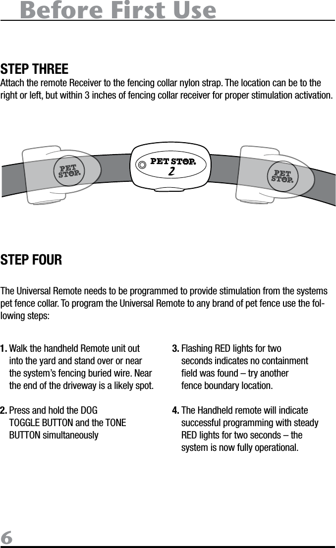 Before First Use6STEP THREEAttach the remote Receiver to the fencing collar nylon strap. The location can be to the right or left, but within 3 inches of fencing collar receiver for proper stimulation activation.STEP FOURThe Universal Remote needs to be programmed to provide stimulation from the systems pet fence collar. To program the Universal Remote to any brand of pet fence use the fol-lowing steps:1. Walk the handheld Remote unit out into the yard and stand over or near the system’s fencing buried wire. Near the end of the driveway is a likely spot. 2. Press and hold the DOG TOGGLE BUTTON and the TONE BUTTON simultaneously 3. Flashing RED lights for two seconds indicates no containment ﬁeld was found – try another fence boundary location.4. The Handheld remote will indicate successful programming with steady RED lights for two seconds – the system is now fully operational.