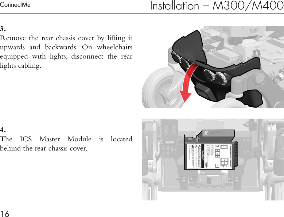 ConnectMe16Installation – M300/M4003. Remove the rear chassis cover by lifting it  upwards and backwards. On wheelchairs equipped with lights, disconnect the rear lights cabling.4 . The ICS Master Module is located  behind the rear chassis cover.