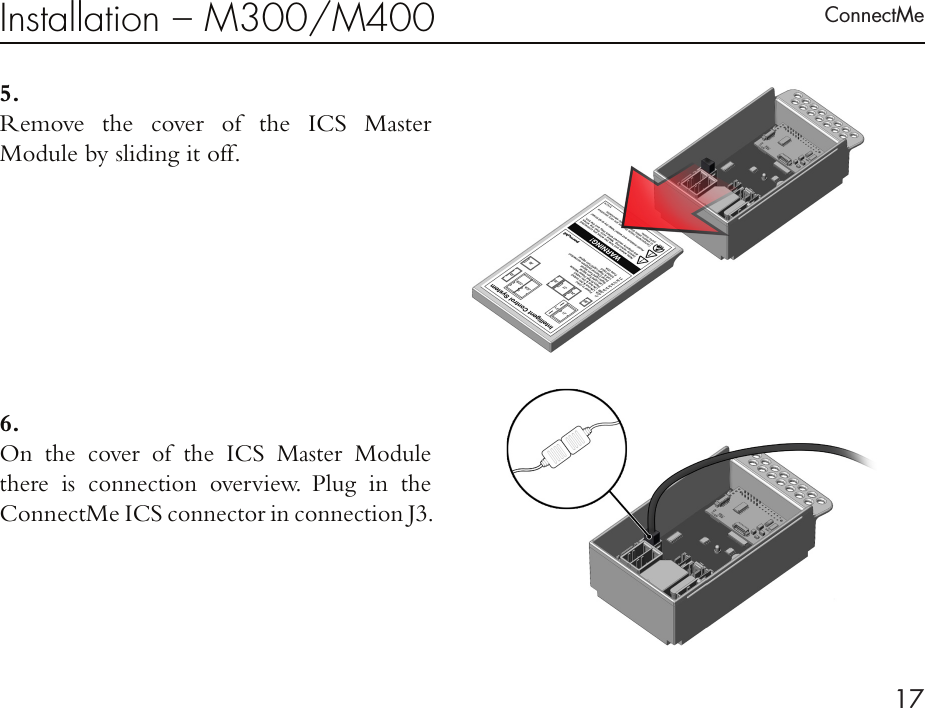 ConnectMe17Installation – M300/M4005 . Remove the cover of the ICS Master  Module by sliding it off. 6 . On the cover of the ICS Master Module  there is connection overview. Plug in the ConnectMe ICS connector in connection J3. 