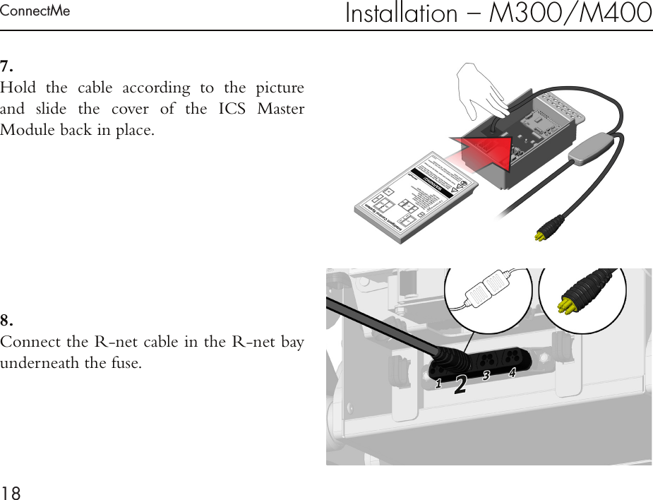 ConnectMe18Installation – M300/M4007 . Hold the cable according to the picture  and slide the cover of the ICS Master  Module back in place.8 . Connect the R-net cable in the R-net bay underneath the fuse.  