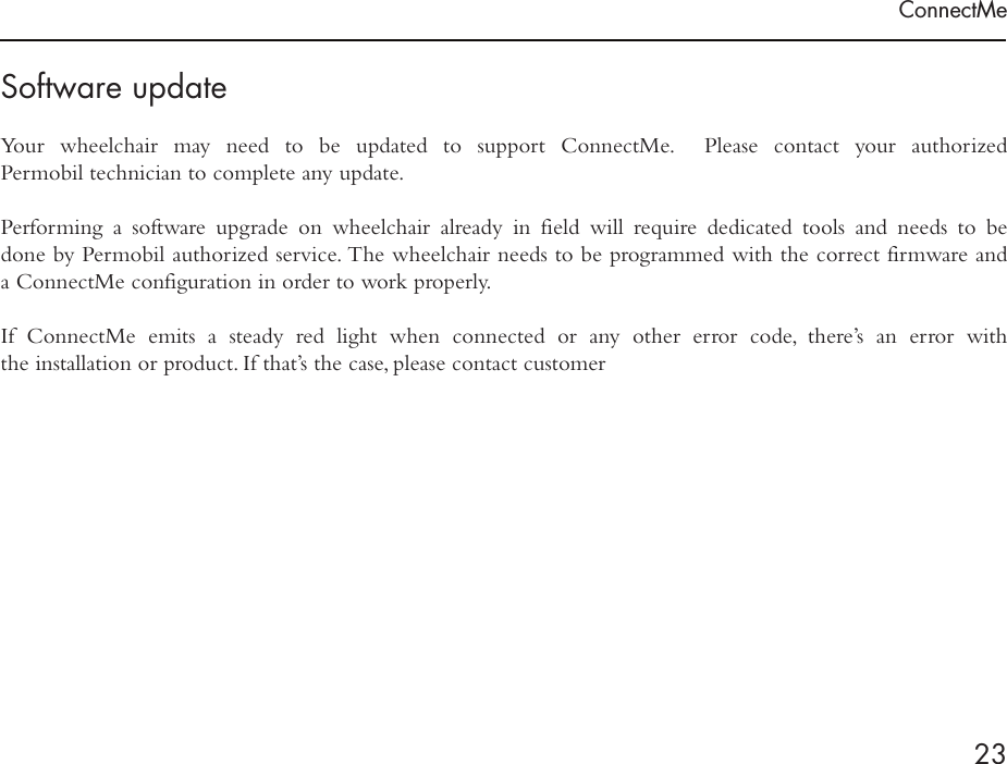 ConnectMe23Software updateYour wheelchair may need to be updated to support ConnectMe.  Please contact your authorized  Permobil technician to complete any update.Performing a software upgrade on wheelchair already in field will require dedicated tools and needs to be done by Permobil authorized service. The wheelchair needs to be programmed with the correct firmware and  a ConnectMe configuration in order to work properly.  If ConnectMe emits a steady red light when connected or any other error code, there’s an error with  the installation or product. If that’s the case, please contact customer