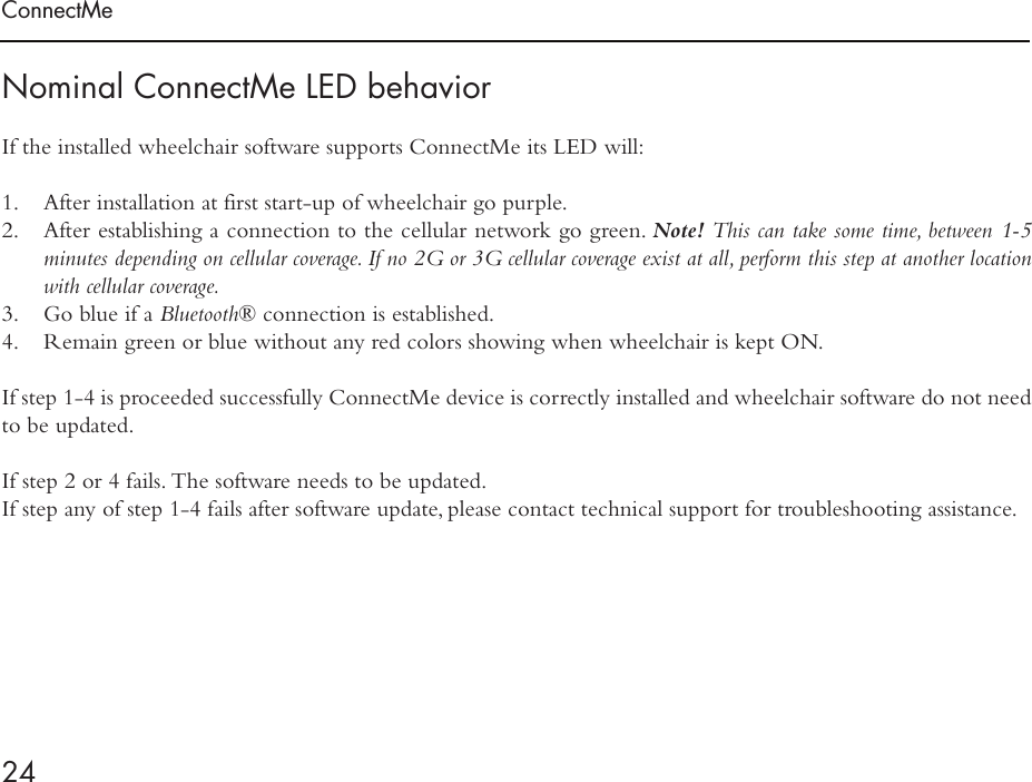 ConnectMe24Nominal ConnectMe LED behaviorIf the installed wheelchair software supports ConnectMe its LED will:1.  After installation at first start-up of wheelchair go purple.2.  After establishing a connection to the cellular network go green. Note! This can take some time, between 1-5 minutes depending on cellular coverage. If no 2G or 3G cellular coverage exist at all, perform this step at another location with cellular coverage.3.  Go blue if a Bluetooth® connection is established.4.  Remain green or blue without any red colors showing when wheelchair is kept ON. If step 1-4 is proceeded successfully ConnectMe device is correctly installed and wheelchair software do not need to be updated.  If step 2 or 4 fails. The software needs to be updated. If step any of step 1-4 fails after software update, please contact technical support for troubleshooting assistance.