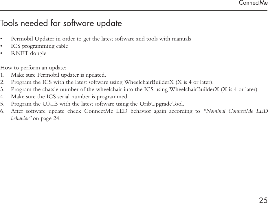 ConnectMe25Tools needed for software update•  Permobil Updater in order to get the latest software and tools with manuals•  ICS programming cable•  RNET dongle How to perform an update:1.  Make sure Permobil updater is updated.2.  Program the ICS with the latest software using WheelchairBuilderX (X is 4 or later).3.  Program the chassie number of the wheelchair into the ICS using WheelchairBuilderX (X is 4 or later)4.  Make sure the ICS serial number is programmed.5.  Program the URIB with the latest software using the UribUpgradeTool.6.  After software update check ConnectMe LED behavior again according to “Nominal ConnectMe LED  behavior” on page 24.