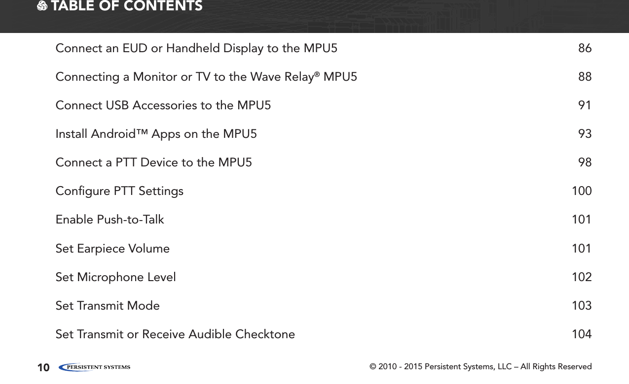 © 2010 - 2015 Persistent Systems, LLC – All Rights Reserved10 TABLE OF CONTENTSConnect an EUD or Handheld Display to the MPU5  86Connecting a Monitor or TV to the Wave Relay® MPU5  88Connect USB Accessories to the MPU5  91Install Android™ Apps on the MPU5  93Connect a PTT Device to the MPU5  98Conﬁgure PTT Settings  100Enable Push-to-Talk  101Set Earpiece Volume  101Set Microphone Level  102Set Transmit Mode  103Set Transmit or Receive Audible Checktone  104