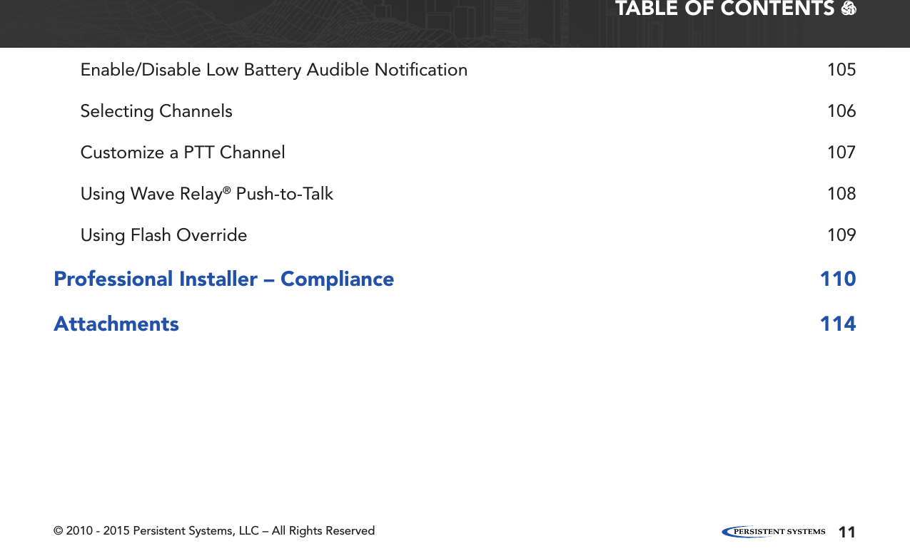 © 2010 - 2015 Persistent Systems, LLC – All Rights Reserved 11TABLE OF CONTENTS   Enable/Disable Low Battery Audible Notiﬁcation  105Selecting Channels  106Customize a PTT Channel  107Using Wave Relay® Push-to-Talk  108Using Flash Override  109Professional Installer – Compliance  110Attachments 114