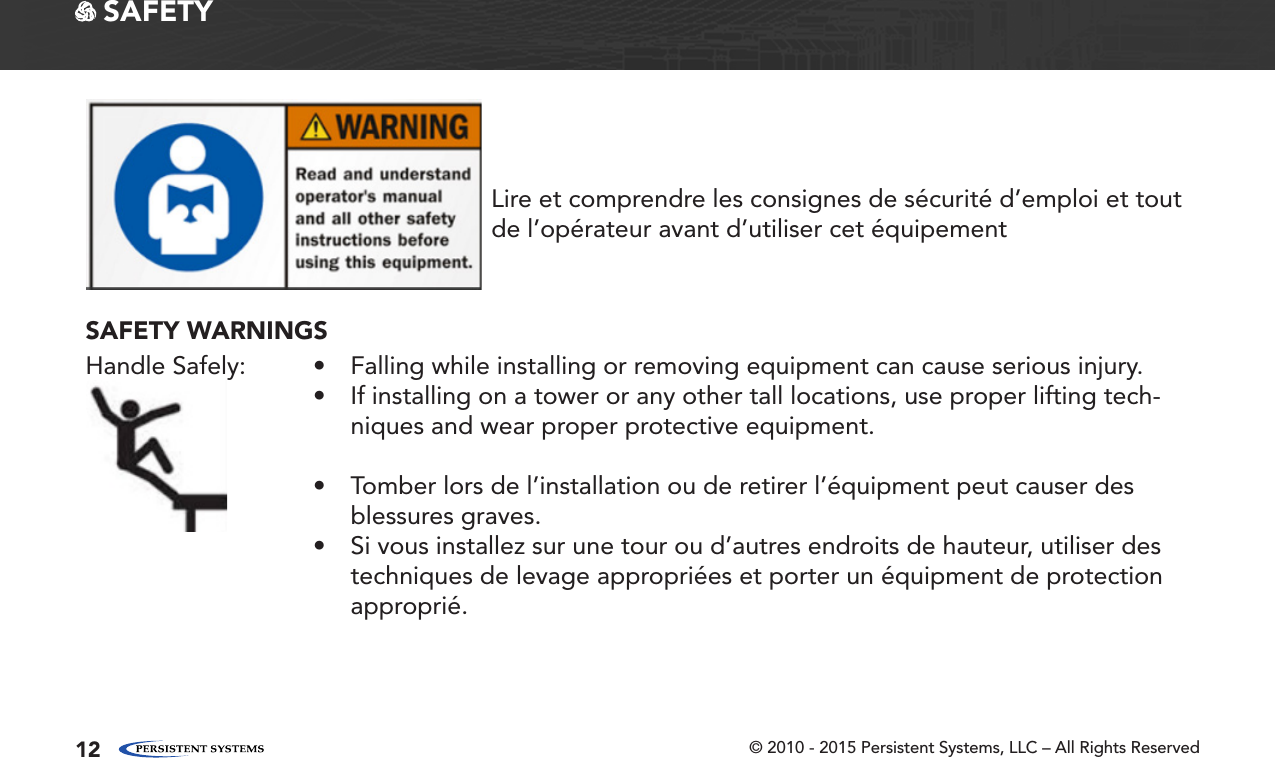 © 2010 - 2015 Persistent Systems, LLC – All Rights Reserved12 SAFETYLire et comprendre les consignes de sécurité d’emploi et tout de l’opérateur avant d’utiliser cet équipementSAFETY WARNINGSHandle Safely: • Falling while installing or removing equipment can cause serious injury.• If installing on a tower or any other tall locations, use proper lifting tech-niques and wear proper protective equipment.• Tomber lors de l’installation ou de retirer l’équipment peut causer des blessures graves.• Si vous installez sur une tour ou d’autres endroits de hauteur, utiliser des techniques de levage appropriées et porter un équipment de protection approprié.