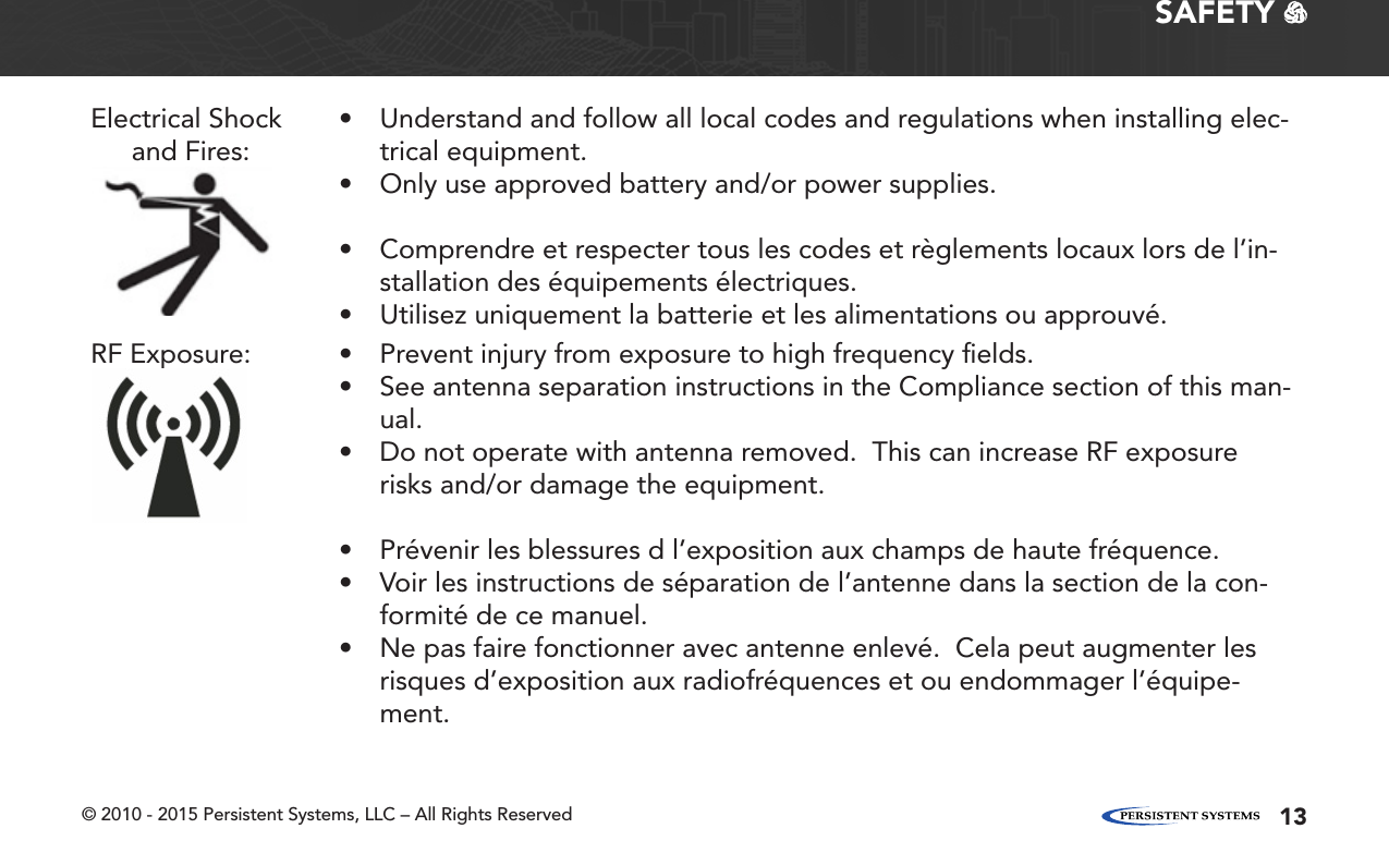 © 2010 - 2015 Persistent Systems, LLC – All Rights Reserved 13SAFETY   Electrical Shock and Fires:• Understand and follow all local codes and regulations when installing elec-trical equipment.• Only use approved battery and/or power supplies.• Comprendre et respecter tous les codes et règlements locaux lors de l’in-stallation des équipements électriques.• Utilisez uniquement la batterie et les alimentations ou approuvé.RF Exposure: • Prevent injury from exposure to high frequency ﬁelds.• See antenna separation instructions in the Compliance section of this man-ual.• Do not operate with antenna removed.  This can increase RF exposure risks and/or damage the equipment.• Prévenir les blessures d l’exposition aux champs de haute fréquence.• Voir les instructions de séparation de l’antenne dans la section de la con-formité de ce manuel.• Ne pas faire fonctionner avec antenne enlevé.  Cela peut augmenter les risques d’exposition aux radiofréquences et ou endommager l’équipe-ment.