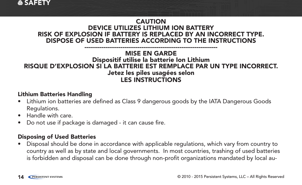 © 2010 - 2015 Persistent Systems, LLC – All Rights Reserved14 SAFETYCAUTIONDEVICE UTILIZES LITHIUM ION BATTERYRISK OF EXPLOSION IF BATTERY IS REPLACED BY AN INCORRECT TYPE.DISPOSE OF USED BATTERIES ACCORDING TO THE INSTRUCTIONS----------------------------------------------------------------------MISE EN GARDEDispositif utilise la batterie Ion LithiumRISQUE D’EXPLOSION SI LA BATTERIE EST REMPLACE PAR UN TYPE INCORRECT.Jetez les piles usagées selonLES INSTRUCTIONSLithium Batteries Handling• Lithium ion batteries are deﬁned as Class 9 dangerous goods by the IATA Dangerous Goods Regulations.• Handle with care.• Do not use if package is damaged - it can cause ﬁre.Disposing of Used Batteries• Disposal should be done in accordance with applicable regulations, which vary from country to country as well as by state and local governments.  In most countries, trashing of used batteries is forbidden and disposal can be done through non-proﬁt organizations mandated by local au-