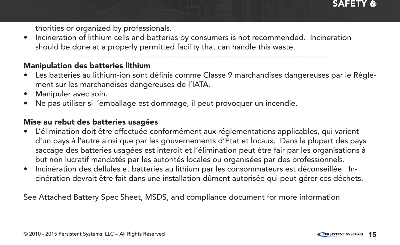 © 2010 - 2015 Persistent Systems, LLC – All Rights Reserved 15SAFETY   thorities or organized by professionals.• Incineration of lithium cells and batteries by consumers is not recommended.  Incineration should be done at a properly permitted facility that can handle this waste.---------------------------------------------------------------------------------------------------Manipulation des batteries lithium• Les batteries au lithium-ion sont déﬁnis comme Classe 9 marchandises dangereuses par le Régle-ment sur les marchandises dangereuses de l’IATA.• Manipuler avec soin.• Ne pas utiliser si l’emballage est dommage, il peut provoquer un incendie.Mise au rebut des batteries usagées• L’élimination doit être effectuée conformément aux réglementations applicables, qui varient d’un pays à l’autre ainsi que par les gouvernements d’État et locaux.  Dans la plupart des pays saccage des batteries usagées est interdit et l’élimination peut être fair par les organisations à but non lucratif mandatés par les autorités locales ou organisées par des professionnels.• Incinération des dellules et batteries au lithium par les consommateurs est déconseillée.  In-cinération devrait être fait dans une installation dûment autorisée qui peut gérer ces déchets.See Attached Battery Spec Sheet, MSDS, and compliance document for more information