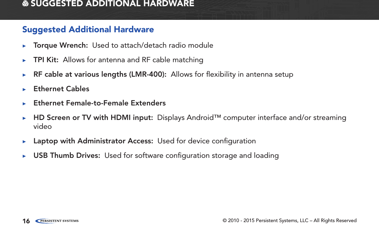 © 2010 - 2015 Persistent Systems, LLC – All Rights Reserved16 SUGGESTED ADDITIONAL HARDWARESuggested Additional Hardware ▶Torque Wrench:  Used to attach/detach radio module ▶TPI Kit:  Allows for antenna and RF cable matching ▶RF cable at various lengths (LMR-400):  Allows for ﬂexibility in antenna setup ▶Ethernet Cables ▶Ethernet Female-to-Female Extenders ▶HD Screen or TV with HDMI input:  Displays Android™ computer interface and/or streaming video ▶Laptop with Administrator Access:  Used for device conﬁguration ▶USB Thumb Drives:  Used for software conﬁguration storage and loading