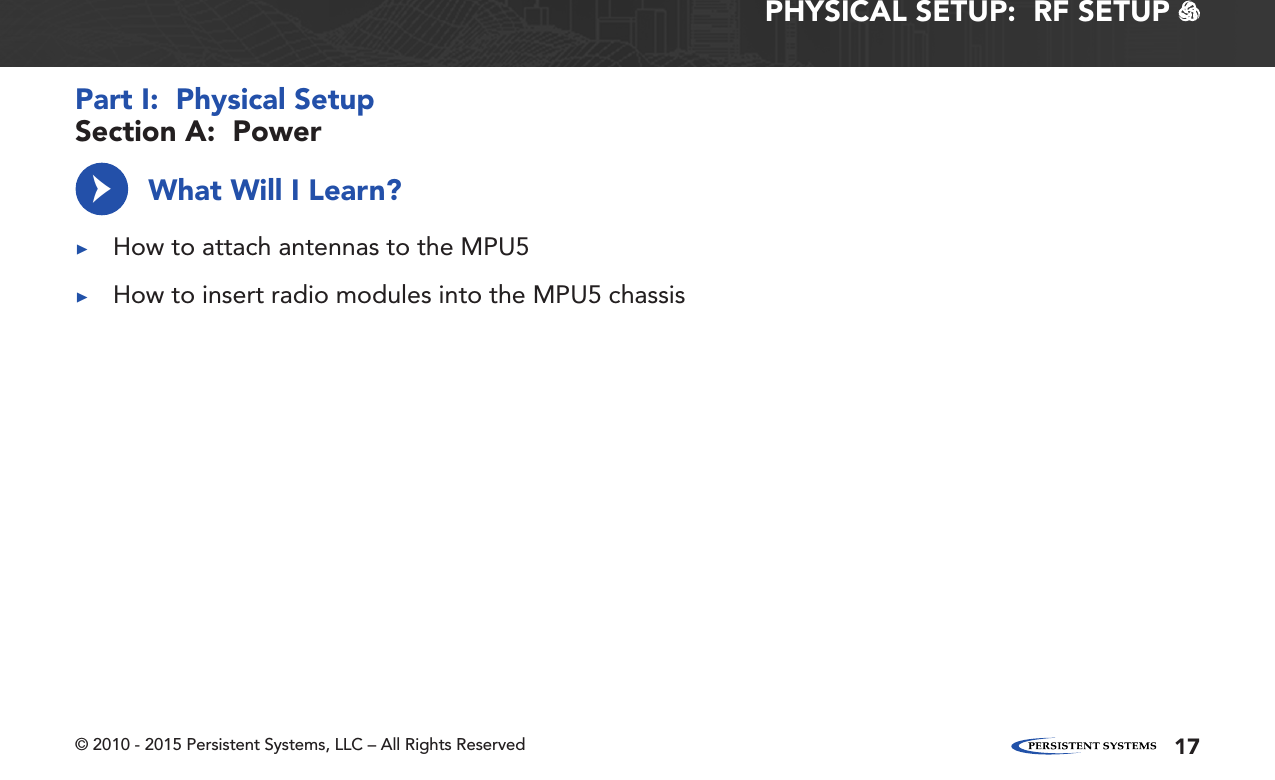 © 2010 - 2015 Persistent Systems, LLC – All Rights Reserved 17PHYSICAL SETUP:  RF SETUP   What Will I Learn? ▶How to attach antennas to the MPU5 ▶How to insert radio modules into the MPU5 chassis→Section A:  PowerPart I:  Physical Setup