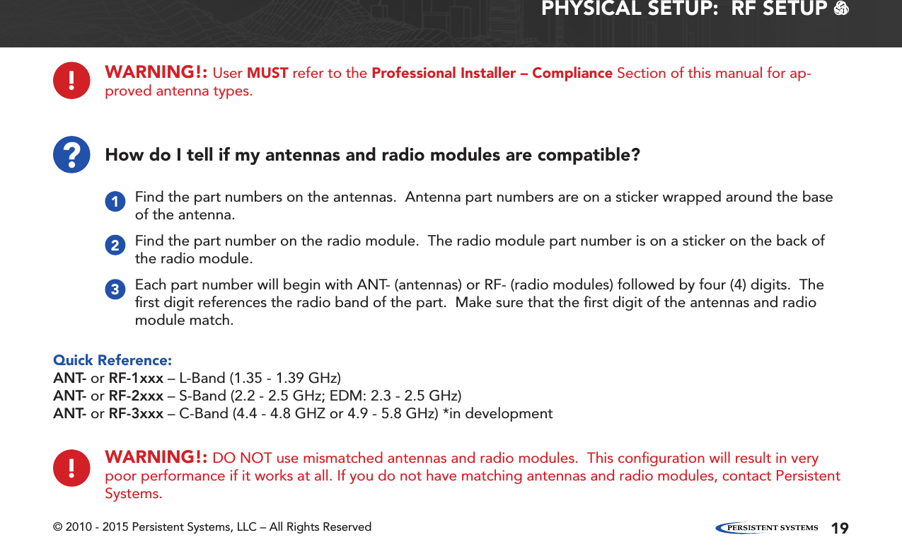 © 2010 - 2015 Persistent Systems, LLC – All Rights Reserved 19PHYSICAL SETUP:  RF SETUP   ?How do I tell if my antennas and radio modules are compatible?Quick Reference:ANT- or RF-1xxx – L-Band (1.35 - 1.39 GHz)ANT- or RF-2xxx – S-Band (2.2 - 2.5 GHz; EDM: 2.3 - 2.5 GHz)ANT- or RF-3xxx – C-Band (4.4 - 4.8 GHZ or 4.9 - 5.8 GHz) *in developmentFind the part numbers on the antennas.  Antenna part numbers are on a sticker wrapped around the base of the antenna.1Find the part number on the radio module.  The radio module part number is on a sticker on the back of the radio module.2Each part number will begin with ANT- (antennas) or RF- (radio modules) followed by four (4) digits.  The ﬁrst digit references the radio band of the part.  Make sure that the ﬁrst digit of the antennas and radio module match.3!WARNING!: DO NOT use mismatched antennas and radio modules.  This conﬁguration will result in very poor performance if it works at all. If you do not have matching antennas and radio modules, contact Persistent Systems.!WARNING!: User MUST refer to the Professional Installer – Compliance Section of this manual for ap-proved antenna types.