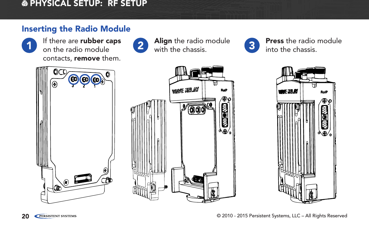 © 2010 - 2015 Persistent Systems, LLC – All Rights Reserved20 PHYSICAL SETUP:  RF SETUPInserting the Radio Module1If there are rubber caps on the radio module contacts, remove them.2Align the radio module with the chassis. 3Press the radio module into the chassis.