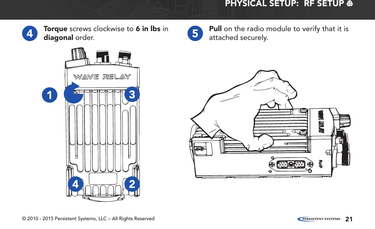 © 2010 - 2015 Persistent Systems, LLC – All Rights Reserved 21PHYSICAL SETUP:  RF SETUP   4Torque screws clockwise to 6 in lbs in diagonal order. 5Pull on the radio module to verify that it is attached securely.1234