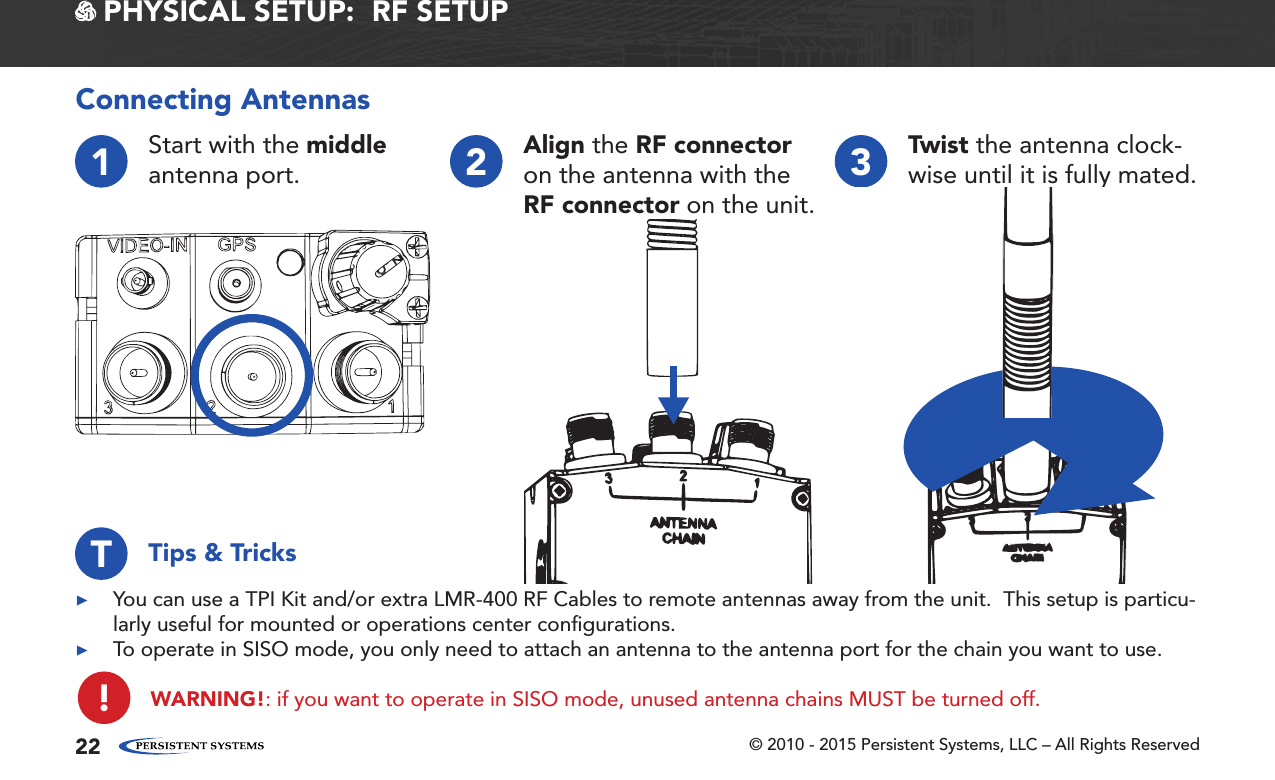 © 2010 - 2015 Persistent Systems, LLC – All Rights Reserved22 PHYSICAL SETUP:  RF SETUP1Start with the middle antenna port. 2Align the RF connector on the antenna with the RF connector on the unit.3Twist the antenna clock-wise until it is fully mated.Connecting Antennas ▶You can use a TPI Kit and/or extra LMR-400 RF Cables to remote antennas away from the unit.  This setup is particu-larly useful for mounted or operations center conﬁgurations. ▶To operate in SISO mode, you only need to attach an antenna to the antenna port for the chain you want to use.WARNING!: if you want to operate in SISO mode, unused antenna chains MUST be turned off.Tips &amp; TricksT!