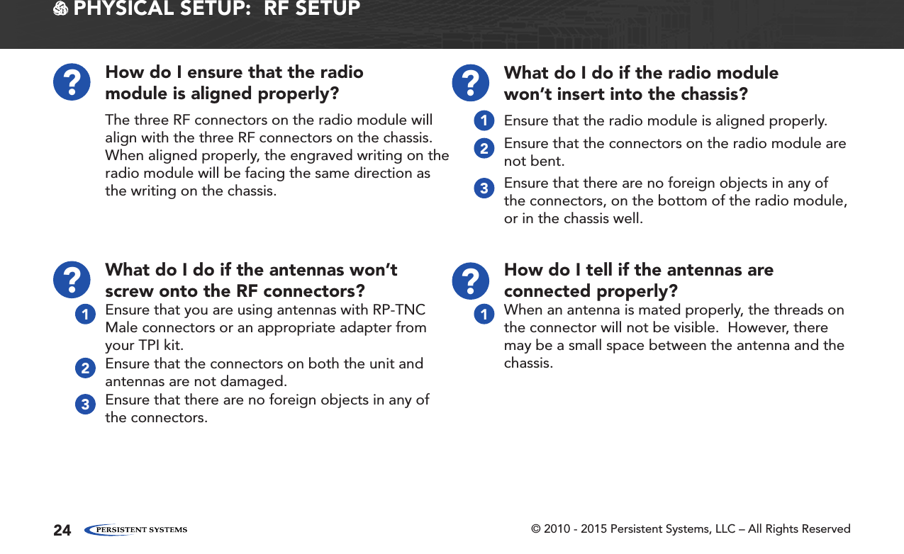 © 2010 - 2015 Persistent Systems, LLC – All Rights Reserved24 PHYSICAL SETUP:  RF SETUPHow do I ensure that the radio module is aligned properly??The three RF connectors on the radio module will align with the three RF connectors on the chassis.  When aligned properly, the engraved writing on the radio module will be facing the same direction as the writing on the chassis.What do I do if the radio module won’t insert into the chassis??Ensure that the radio module is aligned properly.Ensure that the connectors on the radio module are not bent.Ensure that there are no foreign objects in any of the connectors, on the bottom of the radio module, or in the chassis well.123What do I do if the antennas won’t screw onto the RF connectors??Ensure that you are using antennas with RP-TNC Male connectors or an appropriate adapter from your TPI kit.Ensure that the connectors on both the unit and antennas are not damaged.Ensure that there are no foreign objects in any of the connectors.123How do I tell if the antennas are connected properly??When an antenna is mated properly, the threads on the connector will not be visible.  However, there may be a small space between the antenna and the chassis.1